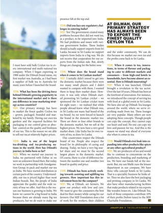 JANUARY 2018 II THE DOLLAR BUSINESS 37
presence felt at the top end.
TDB: Did you face any regulatory chal-
lenges in entering India?
MJF: Yes! The government created many
problems because they did not want tea,
as a product, to be imported into India.
We had problems and issues with vari-
ous government bodies. These bodies
should actually support imports from Sri
Lanka, because in Sri Lanka we support
imports from India in a big way. We do
not receive that cooperation for our ex-
ports from the Indian side. But, slowly
things are changing for the better now.
TDB: Where does the brand stand
when it comes to Sri Lankan market?
MJF: I initially didn’t intend to get into
the domestic market because there were
too many small players and I didn’t
wanted to compete with them. I wanted
them to keep their market share. How-
ever, it was only when Dilmah start-
ed promoting Sri Lankan cricket – we
sponsored the Sri Lankan cricket team
for eight years – we realised that while
people abroad knew what Dilmah was,
in Sri Lanka not many had heard of the
tea brand. So, we were forced to launch
the brand in the domestic market too.
There are three or four other brands in
the domestic market, but we sell at the
highest prices. We now have a very good
market share. Like India has its own va-
riety of tea, so does Sri Lanka.
Our countrymen respect the Dilmah
brand of tea. People also respect the
brand for its philosophy of caring and
sharing. Today, we have a very big mar-
ket share and we must be the second
largest player in the domestic market.
Of course, there is a lot of difference be-
tween the number one and number two
brand in quality and price.
TDB: Dilmah has been actively work-
ing towards assisting and uplifting tea
growers. How important has this in-
volvement been for the company?
MJF: We, at Dilmah, are farmers. We
grow our product with love and care.
We want to give the consumers the best
deal for their money while caring for our
farmers. Our MJF Foundation does a lot
of work for the workers, their children
AT DILMAH, OUR
PRIMARY STRATEGY
HAS ALWAYS BEEN
TO EXPORT THE
FINEST QUALITY
CEYLON TEA
and the wider community. We can do
this because we market our own tea and
the profits come back to Sri Lanka.
TDB: When it comes to tea, innova-
tions, in terms of flavour and packag-
ing to cater to different markets and
consumers – from high-end hotels to
households, have become almost an es-
sential. How is Dilmah innovating?
MJF: When it was launched, Dilmah
brought a revolution to the tea sector.
Overthelast10years,Dilmahhasbeenat
the forefront of innovation. For instance,
we introduced the concept of serving tea
with food at a global event in Sri Lanka.
We have also set up Dilmah Tea lounges
around the world, where we serve ev-
erything made from tea. These lounges
are very popular. Many others are now
adopting these concepts. Though people
can copy the concept, they cannot copy
our heart and soul. No one can copy my
love and passion for tea. And this is the
reason we stand way ahead of everyone
else when it comes to tea.
TDB: Would Dilmah ever look into ex-
panding into other products like spices
or any other agricultural product?
MJF: We are producers of tea and would
like to continue to concentrate on the
production, branding and marketing of
tea. We have our hands full at the mo-
ment. But, my son Malik runs the leisure
department in our company. We have
three villa concept hotels in Sri Lanka.
That is a speciality business he looks af-
ter. Then we also have the best packaging
and printing company in Sri Lanka. We
also have other manufacturing facilities
that make products related to tea exports
like wooden boxes etc. Like Dilmah Tea,
each of those companies contribute 10%
of their profits (before taxes) to the MJF
Charitable Foundation.
I must have sold bulk Ceylon tea to ev-
ery international and multi-national tea
company. When I began exporting in
1988 under the Dilmah brand name, my
first market was Australia, as I had been
a supplier of bulk tea to Australia for
many years before I launched the brand.
TDB: What has been the driving force
behind Dilmah’s growing popularity in
the international market and is there
any difference in your marketing strat-
egy across countries?
MJF: Our primary strategy has been
to market the finest quality Ceylon tea
– grown, packaged, branded and mar-
keted by my family. Having our own tea
gardens and the required facilities for
packaging in our control gives us abso-
lute control on the quality and freshness
of our tea. This is the reason we are able
to sell our tea at relatively higher prices.
TDB: India is one of the largest
tea-drinking and tea-producing na-
tions in the world. How has Dilmah’s
journey in India been so far?
MJF: When we started our journey in
India, we partnered with Dabur as we
were an unknown brand then. But today,
we work in partnership with Amalgama-
tion Group, to pack and market our tea
in India. We have started distribution in
certain parts of the country. Understand-
ably, our tea is priced higher than most
Indian brands. But, the people of India
appreciate the quality and the wide va-
riety of teas we offer. And this is the rea-
son our business is growing in India. We
know we cannot be a big brand in India
because there are already many big tea
producers, but we do want to make our
 