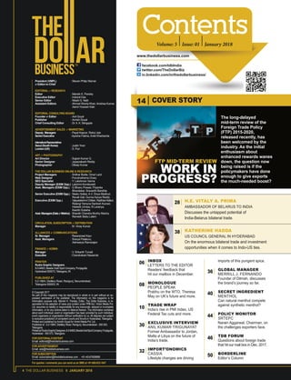 4 THE DOLLAR BUSINESS II JANUARY 2018
President (VMPL) : Steven Philip Warner
& Editor-in-Chief
EDITORIAL & RESEARCH
Editor : Manish K. Pandey
Executive Editor : Indranil Das
Senior Editor : Niladri S. Nath
Assistant Editors : Ahmad Shariq Khan, Anishaa Kumar,
Aamir Hussain Kaki
EDITORIAL CONSULTING BOARD
Founder & Editor : Anil Goyal
Publisher : Avnish Goyal
Chief Consulting Editor : Dr.A. K. Sengupta
ADVERTISEMENT SALES & MARKETING
Deputy Managers : Payal Kapoor, Rahul Jain
SeniorExecutive : Ayesha Fatima, Ankit Kharbanda
InternationalRepresentatives
Seoul(SouthKorea) : Justin Yoon
London(UK) : S. Puri
ART & PHOTOGRAPHY
Art Director : Sujesh Kumar G.
Senior Designer : Jayaprakash Reddy
Photographer : Dileep Kumar
THE DOLLAR BUSINESS ONLINE & RESEARCH
Project Managers : Sridhar Bodla, Omar Larzi
Web Designer : Purushothama Chary
SEO Specialist : Y. Lakshman Varma
Deputy Manager (EXIM Opp.): Lakshmi Kondaveeti
Asst. Managers (EXIM Opp.) : G Bhanu Prasad, Priyanka
Bhandekar, Sravanthi Bandhla
Senior Executive (EXIM Opp.) : Neetu Hotkar, A.V. Divya Madhuri,
Ravali Gali, Gunna Kavya Reddy
Executive (EXIM Opp.) : Vijayalakshmi Chittari, Radhika Nalluri,
Relangi Yamuna Santosh Kumari,
Habeeb Unnisa, N Lavanya,
Keerthi Sulakhe
Asst.Managers(Data&Metrics) : Sharath Chandra Murthy Macha,
Ramesh Babu Lalam
CIRCULATION, SUBSCRIPTION & DISTRIBUTION
Manager : M. Vinay Kumar
ALLIANCES & COMMUNICATIONS
Sr. Manager : Rasanpreet Kaur
Asst. Managers : Sravya Palakuru,
Aishwarya Ramarajan
FINANCE & ADMIN
Manager : V. Srikanth Tumati
Executive : Chandrakant Nawande
PRINTER
Rudra Graphic Designers
8-3-949/3, Beside Gold Spot Company, Punjagutta,
Hyderabad 500073, Telangana, IN
PUBLISHED AT
5-2-198/4, Distillery Road, Ranigunj, Secunderabad,
Telangana 500003, IN
FOR EDITORIAL/CONTENT
Email: editorial@thedollarbusiness.com
FOR ADVERTISEMENT
Email: ads@thedollarbusiness.com
FOR SUBSCRIPTION
Email: subscription@thedollarbusiness.com . +91-40-67609999
For queries / comments you can send us an SMS at +91-888-633-1947
© Copyright 2017
No part of this magazine may be reproduced in whole or in part without an ex-
pressed permission of the publisher. The information on this magazine is for
information purpose only. Manish K. Pandey, Editor, The Dollar Business, is re-
sponsible for the selection of news and content under PRB Act. Vimbri Media Pvt.
Ltd. assumes no liability or responsibility for any inaccurate, delayed or incomplete
information, or for any actions taken in reliance thereon. The information contained
about each individual, event or organisation has been provided by such individual,
event organisers or organisation without verification by us. All disputes are subject
to exclusive jurisdiction of competent courts and forums in Hyderabad, Telangana.
Printed and published byAvnish Goyal for Vimbri Media Pvt. Ltd.
Published at : 5-2-198/4, Distillery Road, Ranigunj, Secunderabad - 500 003,
Telangana.
Printedat:RudraGraphicDesigners,8-3-949/3,BesideGoldSpotCompany,Punjagutta,
Hyderabad - 500 073, Telangana.
Volume: 5 Issue: 01 January 2018
www.thedollarbusiness.com
facebook.com/tdbIndia
twitter.com/TheDollarBiz
in.linkedin.com/in/thedollarbusiness/
INBOX
LETTERS TO THE EDITOR
Readers’ feedback that
hit our mailbox in December.
MONOLOGUE
PEOPLE SPEAK
Prabhu on the WTO, Theresa
May on UK’s future and more.
TRADE WRAP
India’s rise in PMI Index, US
Federal Tax cuts and more.
EXCLUSIVE INTERVIEW
ANIL KUMAR TRIGUNAYAT
Former Ambassador to Jordan,
Malta & Libya on the future of
India’s trade.
IMPORT’ONOMICS
CASSIA
Lifestyle changes are driving
imports of this pungent spice.
GLOBAL MANAGER
MERRILL J. FERNANDO
Founder of Dilmah, discusses
the brand’s journey so far.
SECRET INGREDIENT
MENTHOL
Can natural menthol compete
against synthetic menthol?
POLICY MONITOR
SRTEPC
Narain Aggarwal, Chairman, on
the challenges exporters face.
TDB FORUM
Questions about foreign trade
that hit our mail box in Dec. 2017.
BORDERLINE
Editor’s Column
H.E. VITALY A. PRIMA
AMBASSADOR OF BELARUS TO INDIA
Discusses the untapped potential of
India-Belarus bilateral trade.
COVER STORY14
KATHERINE HADDA
US COUNCIL GENERAL IN HYDERABAD
On the enormous bilateral trade and investment
opportunities when it comes to Indo-US ties.
06
28
38
08
36
40
44
46
50
10
30
32
The long-delayed
mid-term review of the
Foreign Trade Policy
(FTP) 2015-2020,
released recently, has
been welcomed by the
industry. As the initial
enthusiasm about
enhanced rewards wanes
down, the question now
being raised is if the
policymakers have done
enough to give exports
the much-needed boost?
FTP MID-TERM REVIEW
WORK IN
PROGRESS?
 