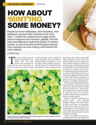 40 THE DOLLAR BUSINESS II JANUARY 2018
THE SECRET INGREDIENT MENTHOL
HOW ABOUT
‘MINT’ING
SOME MONEY?
People want their toothpastes, their chocolates, their
detergents and even their medicines to be minty
fresh – menthol has certainly found usage across
product categories and industries, globally. And with
India consolidating its leadership position in menthol
exports, as well as several menthol-based products,
many exporters are now making a shift towards this
minty material.
BY ANISHAA KUMAR
T
he ancient Greeks believed
that the nymph Minthe was
Hades’ lover. They used
leaves of the mint plant to
perform the last rites of their dead. An
aroma that can even overpower death
is quite something. In fact, people have
never quite gotten over the novelty of
menthol. Today, it is ubiquitous – it is in
our pastes, creams, powders, cupcakes...
well, the list goes on. Derived from the
plant Mentha Arvenis, menthol, is find-
ing ‘f(l)avour’ the world over. Currently,
India contributes to about 33% of the
world’s menthol exports, followed by
China. With its usage across sectors, it is
not surprising to find that going forward
the demand for mint and mint products
is expected to increase 3-5% year-on-
year [International Trade Centre report].
A study by Allied Market Research too
states that the global essential oil market,
of which mint oil forms a large part, is
expected to grow at a CAGR of 8.7% and
become a $11.5-billion market by 2022.
P.GuptaofNewDelhi-basedJDChem
India, a producer of menthol, states that
exporters are attracted towards menthol
because of its many uses – from cosmet-
ics to confectionery to pharmaceuticals.
Its varied uses makes it an attractive
proposition despite menthol exports be-
ing a low-margin business.
Mentha is currently cultivated across
northern India – from Himachal
Pradesh to Haryana, from Uttar Pradesh
to Bihar. According to an Internation-
al Trade Centre report, in CY2015, the
total production of the Mentha Arvensis
crop in India was around 31,000 metric
tonne (MT), which increased to around
35,500 MT in CY2016.
Exports of menthol from India are
currently placed under two different HS
Indian farmers are in desperate need of training and support to increase the yield of the plant
from which natural menthol is extracted.
 