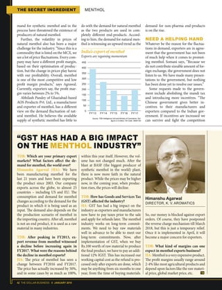 42 THE DOLLAR BUSINESS II JANUARY 2018
THE SECRET INGREDIENT MENTHOL
mand for synthetic menthol and in the
process have threatened the existence of
producers of natural menthol.
Further, the volatility in prices of
natural menthol also has been a major
challenge for the industry. “Since this is a
commodity that is listed on the MCX, we
see a lot of price fluctuations. Every com-
pany may have a different profit margin,
based on their optimisation of produc-
tion, but the change in prices play havoc
with our profitability. Overall, menthol
is one of the most competitive and low
profit margin products,” says Agrawal.
Currently, exporters say, the profit mar-
gin varies between 2% to 5%.
Abhilash Pandey of Ghaziabad-based
AOS Products Pvt. Ltd., a manufacturer
and exporter of menthol, has a different
view on the demand fluctuation of nat-
ural menthol. He believes the available
supply of synthetic menthol has little to
do with the demand for natural menthol
as the two products are used in com-
pletely different end-products. Accord-
ing to him, the demand for natural men-
thol is witnessing an upward trend as the
demand for non-pharma end-products
is on the rise.
NEED A HELPING HAND
Whatever be the reason for the fluctua-
tions in demand, exporters are in agree-
ment that the government has not been
of much help when it comes to promot-
ing menthol. Somani says, “Because we
do not contribute sizeable amount of for-
eign exchange, the government does not
listen to us. We have made many presen-
tations to the government, but nothing
has been done yet to resolve our issues.”
Some requests made to the govern-
ment include abolishing the mandi tax
and introducing more incentives. “The
Chinese government gives better in-
centives to their manufacturers and
exporters compared to the Indian gov-
ernment. If incentives are increased we
can survive and fight the competition
within this year itself. However, the vol-
ume has not changed much. After the
blast at BASF (the biggest producer of
synthetic menthol in the world) plant,
there is now more faith in the natural
product. While the prices may be higher
now, in the coming year, when produc-
tion rises, the prices will decline.
TDB: How has Goods and Services Tax
(GST) affected the industry?
HA: GST has had a big impact on the
industry as exporters and manufacturers
now have to pay taxes prior to the sale
and apply for refunds later. The menthol
industry works on long-term commit-
ments. We need to buy raw materials
well in advance to be able to meet our
long-term commitments. Now, after
implementation of GST, when we buy
Rs.100 worth of raw material to produce
the final product, we have to pay an addi-
tional 12% IGST. This has increased our
working capital cost as the refund is pro-
cessed only after exports are done, which
may be anything from six months to one
year, from the time of buying materials.
“GST HAS HAD A BIG IMPACT
ON THE MENTHOL INDUSTRY”
Himanshu Agarwal
DIRECTOR, K. V. AROMATICS
TDB: Which are your primary export
markets? What factors affect the de-
mand for menthol, the world over?
Himanshu Agarwal (HA): We have
been manufacturing menthol for the
last 21 years and have been exporting
the product since 2003. Our company
exports across the globe, to almost 25
countries – including US and EU. The
consumption and demand for menthol
changes according to the demand for the
product in which it is being used as an
input. The demand also depends on the
the production scenario of menthol in
the importing country. After all, menthol
is not an end product, it is used as a raw
material in many industries.
TDB: After peaking in FY2013, ex-
port revenue from menthol witnessed
a decline before increasing again in
FY2017. What were the reasons behind
the decline in menthol exports?
HA: The price of menthol has seen a
change between FY2016 and FY2017.
The price has actually increased by 50%,
and in some cases by as much as 100%,
So, our money is blocked against export
orders. Of course, they have postponed
the reverse charge mechanism till March
2018, but this is just a temporary relief.
Once it is implemented in April, it will
become a major concern for exporters.
TDB: What kind of margins can one
expect in menthol exports business?
HA:Mentholisaveryexpensiveproduct.
The profit margins usually range around
2-4% like most agricultural products and
depend upon factors like the raw materi-
al price, global market price, etc.
Source: TDB Intelligence Unit and Ministry of Commerce, GoI;
figure in $ million; HS Code: 29061100
India’s export of menthol
Exports are regaining momentum
FY’13 FY’14 FY’15 FY’16 FY’17
450
400
350
300
250
200
150
100
50
0
 