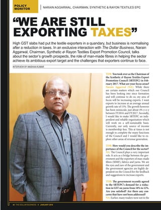 44 THE DOLLAR BUSINESS II JANUARY 2018
POLICY
MONITOR NARAIN AGGARWAL, CHAIRMAN, SYNTHETIC & RAYON TEXTILES EPC
INTERVIEW BY ANISHAA KUMAR
“WE ARE STILL
EXPORTING TAXES”
TDB: You took over as the Chairman of
the Synthetic & Rayon Textiles Export
Promotion Council (SRTEPC) in Feb-
ruary 2017. What are your focus areas?
Narain Aggarwal (NA): While there
are certain matters which our Council
has been looking into since formation
and will continue to do so, my area of
focus will be increasing exports. I want
exports to increase at an average annual
growth rate of 15%. The growth however
has been miniscule, just about 4% y-o-y
between FY2016 and FY2017. Secondly,
I would like to make SRTEPC an inde-
pendent and reliable organisation which
will work on a self-sustainable basis.
Currently, our only source of income
is membership fees. This at times is not
enough to complete the many functions
of the Council and I would like to ex-
plore other areas of revenue generation.
TDB: How would you describe the im-
portance of the Council for the sector?
NA: The Council plays a very important
role. It acts as a bridge between the gov-
ernment and the exporters of man-made
fibres (MMF), fabrics and yarns. We are
the eyes and ears of the government and
the government agencies are highly de-
pendent on the Council for the feedback
and suggestions to increase exports.
TDB: The government recently agreed
to the SRTEPC’s demand for a reduc-
tion in GST on yarns from 18% to 12%.
Are you satisfied? Are there any con-
cerns that have not been addressed?
NA: Earlier, many traders were not in the
High GST slabs had put the textile exporters in a quandary, but business is normalising
after a reduction in taxes. In an exclusive interaction with The Dollar Business, Narain
Aggarwal, Chairman, Synthetic & Rayon Textiles Export Promotion Council, talks
about the sector’s growth prospects, the role of man-made fibres in helping the sector
achieve its ambitious export target and the challenges that exporters continue to face.
 