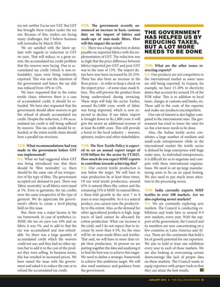 JANUARY 2018 II THE DOLLAR BUSINESS 45
tax net: neither Excise nor VAT. But GST
has brought these traders under the tax
net. Because of this, traders are facing
many challenges, but I believe business
will normalise by March 2018.
We are satisfied with the latest up-
date with regards to reduction in GST
on yarn. That will reduce, to a great ex-
tent, the accumulated tax credit problem
that the weavers were facing. Due to ac-
cumulated tax credit (which is non-re-
fundable), taxes were being indirectly
exported. This was not the intention of
the government and hence the tax slab
was reduced from 18% to 12%.
We have requested that in the entire
textile chain, wherever there is a case
of accumulated credit, it should be re-
funded. We have also requested that the
government should allow weavers to get
the refund of already accumulated tax
credit. Despite the reduction, 2-4% accu-
mulated tax credit is still being suffered
by weavers. This tax credit should be re-
funded, or the entire textile chain should
have a parallel tax structure.
TDB: What recommendations had you
made to the government before GST
was implemented?
NA: What we had suggested when GST
was being introduced was that there
should be ‘fibre neutrality’ i.e. there
should be the same rate of tax irrespec-
tive of the type of fibre. The government
accepted our demand in part. There was
‘fabric neutrality’ as all fabrics were taxed
at 5%. Even in garments, the tax credits
were the same irrespective of the type of
garment. We do appreciate the govern-
ment’s efforts to create a level-playing
field on this issue.
But, there was a major lacuna in the
tax framework. In case of synthetics i.e.
MMF, the tax on yarn was 18% and on
fabric it was 5%, and to add to that the
tax was accumulated and non-refund-
able. So, there was a large quantity of
accumulated credit which the weavers
could not use, and they had no other op-
tion but to add it to the cost of the prod-
uct they were selling. In business terms,
this has resulted in increased prices. We
have raised the issue with the govern-
ment and asked it to reduce the rate or to
refund the accumulated tax credit.
THE GOVERNMENT
HAS HELPED US BY
REDUCING TAXES,
BUT A LOT MORE
NEEDS TO BE DONE
TDB: The government recently an-
nounced an increase in basic customs
duty on the import of fabrics and
made-ups of man-made fibres. How
will this impact the sector?
NA: There was a huge reduction in duties
payable on imported fabrics with the im-
plementation of GST. The reduction was
so high that the price difference between
fabrics imported pre-GST and post-GST
was to the tune of 13%. The import du-
ties have now been increased by 20-25%.
There has also been an increase in the
floor prices – in order to keep a check on
the import price – of some man-made fi-
bres. This will prevent the product from
being undervalued during invoicing.
These steps will help the sector. Earlier,
around Rs.5,000 crore worth of fabric
was being imported, which is now ex-
pected to decline. If our fabric import
is brought down to Rs.1,000 crore it will
give the sector an additional revenue of
at least Rs.4,000 crore. This will provide
a boost to the local industry – weavers,
spinners, traders and other stakeholders.
TDB: The New Textile Policy is expect-
ed to set an annual export target of
$350 billion for the sector by FY2025.
How much do you expect MMF exports
to contribute towards achieving this?
NA: Our current textile production is
way below the target. We will have to
raise production by at least three times.
Of our total textile production, around
65% is natural fibres like cotton and the
remaining 35% is MMF. In natural fibres,
a three-fold growth in the next 7 to 8
years is near impossible. As it is a natural
product, you cannot raise the productiv-
ity to this extent. Also, as the demand for
other agricultural products is high, large
tracts of land cannot be allocated for
cotton production. What can increase is
the yield, and I do not expect that to in-
crease by more than 4-5%. So, the onus
will be on man-made fibres and textiles.
That said, we will have to more than tri-
ple their production. At present we are
putting together the data and analysing it
to find the best way to achieve this target.
We need to define a strategic framework
to achieve this ambitious target. We will
also need assistance and guidance from
the government.
TDB: What are the other issues re-
stricting exports?
NA: Our products are not competitive in
the international market as some taxes
are still being exported. In Gujarat, for
example, we have 15-20% in electricity
duties that account for around 2% of the
FOB value. This is in addition to local
taxes, charges at customs and banks, etc.
These add to the costs of the exporter
and make our products uncompetitive.
Our rate of interest is also higher com-
pared to the international rates. The gov-
ernment has tried to lower the rates for
us, but a lot more needs to be done.
Also, the Indian textile sector con-
stitutes a large number of medium and
small-scale entrepreneurs while in the
international market the textile sector
is defined by large enterprises with huge
order sizes. As individual entrepreneurs,
it is difficult for us to negotiate and com-
pete with these international organisa-
tions. We need to set up large manufac-
turing units to be on an equal footing.
We also need to pay much more atten-
tion to the processing sector.
TDB: India currently exports MMF
textiles to over 100 markets. Are we
also exploring newer markets?
NA: We are constantly exploring new
markets. The Council is conducting ex-
hibitions and trade fairs in around 8-9
new markets, every year. With the sup-
port of the government, the Council and
its members are now concentrating on a
few countries in Latin America and Af-
rica. These are the continents that hold a
lot of growth potential for our exporters.
We aim to hold at least one exhibition
every year in each of these markets. We
are also looking at overcoming certain
shortcomings like lack of proper data
on these markets. The Council wants to
equip exporters with proper tools so that
they can attain the best results.
 