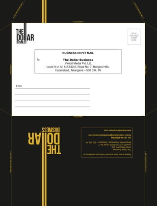 <<FOLD HERE>>
<<FOLDHERE>><<CUTOUTTHEDOTTEDLINE>>
<<CUTTHEDOTTED
LINE>>
<<CUTOUTTHEDOTTEDLINE>><<FOLDHERE>>
<< FOLD HERE >>
AFFIX
POSTAGE
STAMP
HERE
BUSINESS REPLY MAIL
The Dollar Business
Vimbri Media Pvt. Ltd.
Level III & IV, 8-2-542/A, Road No. 7, Banjara Hills,
Hyderabad, Telangana – 500 034, IN
To:
From
Pleasefillthisformandmailitwithyourremittanceto:
TheDollarBusiness
VimbriMediaPvt.Ltd.
LevelIII&IV,8-2-542/A,RoadNo.7,
BanjaraHills,Hyderabad,Telangana–500034,IN
Tel:+91-40-67609999
Email:subscription@thedollarbusiness.com
www.thedollarbusiness.com
<<CUTTHEDOTTED
LINE>>
 