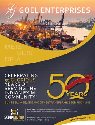 CELEBRATING
50 GLORIOUS
YEARS OF
SERVING THE
INDIAN EXIM
COMMUNITY!
EMAIL US ON purchase@scripbazaar.com or buy@scripbazaar.com
DIAL +91-9885361000, +91-40-66323310, +91-40-27543312 or +91-40-27544008
ADDRESS 5-2-198/4, Distillery Road, Ranigunj,
Secunderabad,Telangana - 500003
GOEL ENTERPRISES
www.scripbazaar.com
MEIS
SEIS
DFIA
BUY&SELLMEIS,SEISANDOTHERTRANSFERABLESCRIPSONLINE
 