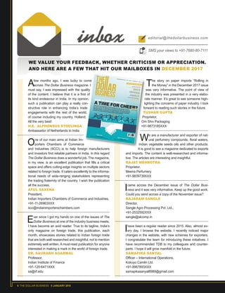 6 THE DOLLAR BUSINESS II JANUARY 2018
WE VALUE YOUR FEEDBACK, WHETHER CRITICISM OR APPRECIATION.
AND HERE ARE A FEW THAT HIT OUR MAILBOXES IN DECEMBER 2017
Afew months ago, I was lucky to come
across The Dollar Business magazine. I
must say, I was impressed with the quality
of the content. I believe that it is a first of
its kind endeavour in India. In my opinion,
such a publication can play a really con-
structive role in enhancing India’s trade
engagements with the rest of the world,
of course including my country, Holland.
All the very best!
H.E. ALPHONSUS STOELINGA
Ambassador of Netherlands to India
One of our main aims at Indian Im-
porters Chambers of Commerce
and Industries (IICCI) is to help foreign manufacturers
and investors find reliable partners in India. In this regard
The Dollar Business does a wonderful job. The magazine,
in my view, is an excellent publication that fills a critical
space and offers cutting-edge insights on multiple sectors
related to foreign trade. It caters excellently to the informa-
tional needs of wide-ranging stakeholders representing
the trading fraternity of the country. I wish the publication
all the success.
ATUL SAXENA
President,
Indian Importers Chambers of Commerce and Industries,
+91-11-26963XXX
iicci@indianimporterschambers.com
Ever since I got my hands on one of the issues of The
Dollar Business at one of the industry business meets,
I have become an avid reader. True to its tagline, India’s
only magazine on foreign trade, this publication, each
month, showcases stories related to Indian foreign trade
that are both well researched and insightful, not to mention
extremely well written. A must-read publication for anyone
interested in making a mark in the world of foreign trade.
DR. SAURABH AGARWAL
Professor,
Indian Institute of Finance
+91-120-6471XXX
sa@iif.edu
inbox editorial@thedollarbusiness.com
SMS your views to +91-7680-80-7111
The story on paper imports “Rolling in
the Money” in the December 2017 issue
was very informative. The point of view of
the industry was presented in a very elabo-
rate manner. It’s great to see someone high-
lighting the concerns of paper industry. I look
forward to reading such stories in the future.
TUSHAR GUPTA
Proprietor,
Om Shiv Packaging
+91-9873185XXX
We are a manufacturer and exporter of nat-
ural perfumery compounds, floral waters,
Indian vegetable seeds oils and other products.
It is good to see a magazine dedicated to exports
and imports. The content is well-researched and informa-
tive. The articles are interesting and insightful.
RAJAT MEHROTRA
Proprietor,
Meena Perfumery
+91-9839739XXX
Icame across the December issue of The Dollar Busi-
ness and it was very informative. Keep up the good work.
Could you send across a copy of the November issue?
RAJARAM SANGLE
Director,
Sangle Agro Processing Pvt. Ltd.,
+91-2532592XXX
sangle@alcomp.in
Ihave been a regular reader since 2015. Also, almost ev-
ery day, I browse the website. I recently noticed major
changes in the website, with new schemes for exporters.
I congratulate the team for introducing these initiatives. I
have recommended TDB to my colleagues and counter-
parts. I hope it will grow manifold in the future.
SAMAPIKA SANYAL
Officer – International Operations,
Kokuyo Camlin Ltd.
+91-9967893XXX
samapikasanyal8989@gmail.com
www.thedollarbusiness.com Vol.4 Issue 12 December 2017
100 $2
India’s rank in the World Bank’s Doing Business 2018 report jumped 30 places
from 2017 to reach 100. While this is a remarkable achievement, the country still
lags behind its peers on many important parameters like cross-border trade and
enforcing contracts. Is India really on its path to stardom or are we celebrating
too early? The Dollar Business analyses India’s new-found status.
R. S. SODHIManaging Director, AmulH.E. ALPHONSUS STOELINGAAmbassador of theNetherlands to IndiaCHARLOTTE NAN JIANG
Development Specialist, Doing
Business Group, World Bank
JULIUS SENAssociate Director – ITPU,
London School of Economics
MADAN SABNAVIS
Chief Economist, CARE Ratings
...AND MANY MORE!
EXCLUSIVE INTERVIEWS
Ribbon fishThe prize (by)catchThe fish is highly in demand amongst Chinese buyers
Paper & paperboardsRolling in profits
Growth in diverse applications is driving their imports
 