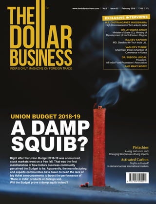 www.thedollarbusiness.com Vol.5 Issue 02 February 2018 100 $2
Right after the Union Budget 2018-19 was announced,
stock markets went on a free fall. That was the first
manifestation of how India’s business community
perceived the Budget to be. Apparently, the manufacturing
and exports communities have taken to heart the lack of
big ticket announcements to boost the performance of
‘Made in India’ products on foreign soil.
Will the Budget prove a damp squib indeed?
UNION BUDGET 2018-19
A DAMP
SQUIB?
H.E. CHITRANGANEE WAGISWARA
High Commissioner of Sri Lanka to India
DR. JITENDRA SINGH
Minister of State (IC), Ministry of
Development of North Eastern Region
RAJEEV KAPOOR
MD, Steelbird Hi-Tech India Ltd.
VASUDEV TUMBE
Chairman, Indian Chamber of
Commerce in Korea
DR. SUBODH JINDAL
President,
All India Food Processors’ Association
...AND MANY MORE!
EXCLUSIVE INTERVIEWS
Pistachios
Going nuts over nuts
Changing lifestyles are driving imports
Activated Carbon
Profits activated!
In demand across international markets
 