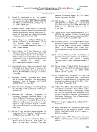 Vol. 5, No. 4 April 2014 ISSN 2079-8407
Journal of Emerging Trends in Computing and Information Sciences
©2009-2014 CIS Journal. All rights reserved.
http://www.cisjournal.org
274
[6] Wendi B. Heinzelman et al., “An Applica-
tion-Specific Protocol Architecture for Wireless
Microsensor Networks”, IEEE TRANSACTIONS
ON WIRELESS COMMUNICATIONS, VOL. 1,
NO. 4, OCTOBER 2002
[7] Baghouri Mostafa, Chakkor Saad et al, “Fuzzy logic
approach to improving Stable Election Protocol for
clustered heterogeneous wireless sensor networks”,
Journal of Theoretical and Applied Information
Technology, Vol. 53 No.3, July 2013
[8] Trevor Pering et al., CoolSpots: “Reducing the
Power Consumption of Wireless Mobile Devices
with Multiple Radio Interfaces”, ACM
1-59593-195-3/06/0006, MobiSys'06, June 19–22,
2006, Uppsala, Sweden
[9] Travis Collins et al., “A Green Approach to a Mul-
ti-Protocol Wireless Communications Network”,
Major Qualifying Project to obtain the Degree in
Bachelor of Science in Electrical and Computer
Engineering, Faculty of Worcester Polytechnic In-
stitute, University of Limerick 2011,
http://www.wpi.edu/Academics/Projects.
[10] Crepin Nsiala Nzeza, “ Récepteur Adaptatif Mul-
ti-Standards Pour Les Signaux A Étalement De
Spectre En Contexte Non Coopératif ”, thèse de
Doctorat, UNIVERSITÉ de Bretagne Occidentale,
Juillet 2006
[11] Guillaume Terrasson, “Contribution A La Concep-
tion D’emetteur- Recepteur Pour Microcapteurs
Autonomes”, thèse de Doctorat, UNIVERSITÉ
BORDEAUX 1, Novembre 2008
[12] Creed Huddleston, “Intelligent Sensor Design Using
the Microchip dsPIC (Embedded Technology)”,
Newnes 2007
[13] Elmostafa Ziani, “Conception Et Realisation D’un
Instrument Ultrasonore Intelligent Dedie A La
Mesure De Debits D’ecoulement A Surface Libre”,
Thèse de doctorat en cotutelle, Université ab-
delmalek essaadi, Faculté des sciences et tech-
niques de Tanger, Université de paris 13 Villeta-
neuse, Institut universitaire de technologie de Saint-
denis 2005
[14] Fei Hu, Qi Hao, “Intelligent Sensor Networks: The
Integration of Sensor Networks”, Signal Processing
and Machine Learning, CRC Press 2012
[15] Jin-Shyan Lee et al., “A Comparative Study of
Wireless Protocols: Bluetooth, UWB, ZigBee”, and
Wi-Fi, The 33rd Annual Conference of the IEEE
Industrial Electronics Society (IECON), Taipei,
Taiwan, November 5-8, 2007
[16] Adil Koukab et al., “A GSM-GPRS/UMTS
FDD-TDD/WLAN 802.11a-b-g Multi-Standard
Carrier Generation System”, IEEE JOURNAL OF
SOLID-STATE CIRCUITS, VOL. 41, NO. 7,
JULY 2006
[17] Jin-Shyan Lee, “Performance Evaluation of IEEE
802.15.4 for Low-Rate Wireless Personal Area
Networks”, IEEE Transactions on Consumer Elec-
tronics, Vol. 52, No. 3, AUGUST 2006
[18] Klaus Gravogl et al., “Choosing the best wireless
protocol for typical applications”, 2nd Workshop
on Ultra-low Power Wireless Sensor Networks
(WUPS 2011) February 2011, Como, Italy,
http://geodes.ict.tuwien.ac.at/PowerSavingHandbo
ok/
[19] Z. Mammeri, “ Réseaux sans fils Caractéristiques et
principaux standards ”, M1 Info Cours de Réseaux,
IRIT, Université Paul Sabatier, Toulouse
http://www.irit.fr/~Zoubir.Mammeri/Chap6WLAN
.pdf‎
[20] Ghobad Heidari, “WiMedia UWB: Technology of
Choice for Wireless USB and Bluetooth”, edition
John Wiley & Sons Ltd 2008, ISBN
978-11-470-51814-2 (HB)
[21] Ms. Dharmistha, D. Vishwakarma, “IEEE 802.15.4
and ZigBee: A Conceptual Study”, International
Journal of Advanced Research in Computer and
Communication Engineering, ISSN : 2278 – 1021,
Vol. 1, Issue 7, September 2012
[22] Vaddina Prakash Rao, “The simulative Investigation
of Zigbee/IEEE 802.15.4”, Master Thesis of Sci-
ence, Dresden University Of Technology, Faculty
Of Electrical Engineering And Information Tech-
nology, Department of Electrical Engineering and
Information Technology, Chair of Telecommuni-
cations, September, 2005
[23] http://www.zigbee.org/Specifications/ZigBeeIP/Ove
rview.aspx
[24] Reen-Cheng Wang et al., “Internetworking Between
ZigBee/802.15.4 and IPv6/802.3 Network”, ACM
978-1-59593-790-2/07/0008, IPv6’07, August 31,
2007, Kyoto, Japan.
[25] Aurélien Géron, “WIFI Professionnel La norme
802.11, le déploiement, la sécurité ”, 3ème édition
DUNOD
 