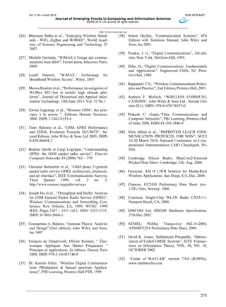 Vol. 5, No. 4 April 2014 ISSN 2079-8407
Journal of Emerging Trends in Computing and Information Sciences
©2009-2014 CIS Journal. All rights reserved.
http://www.cisjournal.org
275
[26] Bhavneet Sidhu et al., “Emerging Wireless Stand-
ards - WiFi, ZigBee and WiMAX”, World Acad-
emy of Science, Engineering and Technology 25
2007
[27] Michèle Germain, “WiMAX à l'usage des commu-
nications haut débit”, Forum atena, lulu.com, Paris,
2009
[28] Loutfi Nuaymi, “WiMAX : Technology for
Broadband Wireless Access”, Wiley, 2007
[29] Marwa Ibrahim et al., “Performance investigation of
Wi-Max 802.16m in mobile high altitude plat-
forms”, Journal of Theoretical and Applied Infor-
mation Technology, 10th June 2013. Vol. 52 No.1
[30] Xavier Lagrange et al., “Réseaux GSM : des prin-
cipes à la norme ”, Éditions Hermès Sciences,
2000, ISBN 2-7462-0153-4
[31] Timo Halonen et al., “GSM, GPRS Performance
and EDGE, Evolution Towards 3G/UMTS”, Se-
cond Edition, John Wiley & Sons Ltd 2003, ISBN
0-470-86694-2
[32] Brahim Ghribi et Luigi Logrippo, “Understanding
GPRS: the GSM packet radio service”, Elsevier
Computer Networks 34 (2000) 763 – 779
[33] Christian Bettstetter et al., “GSM phase 2+general
packet radio service GPRS: architecture, protocols,
and air interface”, IEEE Communications Surveys,
Third Quarter 1999, vol. 2 no. 3,
http://www.comsoc.org/pubs/surveys
[34] Joseph Ho et al., “Throughput and Buffer Analysis
for GSM General Packet Radio Service (GPRS)”,
Wireless Communications and Networking Con-
ference New Orleans, LA, 1999. WCNC. 1999
IEEE, Pages 1427 - 1431 vol.3, ISSN: 1525-3511,
ISBN: 0-7803-5668-3
[35] Constantine A. Balanis, “Antenna Theory: Analysis
and Design” (2nd edition), John Wiley and Sons,
Inc 1997
[36] François de Dieuleveult, Olivier Romain, “ Élec-
tronique Appliquée Aux Hautes Fréquences ”
Principes et applications, 2e édition, Dunod, Paris
2008, ISBN 978-2-10-053748-8
[37] Dr. Kamilo Feher, “Wireless Digital Communica-
tions (Modulation & Spread spectrum Applica-
tions)”, PHI Learning, Prentice Hall PTR, 1995
[38] Simon Haykin, “Communication Systems”, 4Th
Edition with Solutions Manual, John Wiley and
Sons, Inc 2001.
[39] Proakis, J. G., “Digital Communications”, 3rd edi-
tion, New York, McGraw-Hill, 1995.
[40] Sklar, B., “Digital Communications: Fundamentals
and Applications”, Englewood Cliffs, NJ, Pren-
tice-Hall, 1988
[41] Rappaport T.S., “Wireless Communications Princi-
ples and Practice”, 2nd Edition, Prentice Hall, 2001.
[42] Andreas F. Molisch, “WIRELESS COMMUNI-
CATIONS”, John Wiley & Sons Ltd., Second Edi-
tion 2011, ISBN: 978-0-470-74187-0
[43] Prakash C. Gupta, “Data Communications and
Computer Networks”, PHI Learning, Prentice-Hall
of India 2006, ISBN 81-203-2846-9
[44] Nitin Mittal et al., “IMPROVED LEACH COM-
MUNICATION PROTOCOL FOR WSN”, NCCI
19-20 March 2010, National Conference on Com-
putational Instrumentation CSIO Chandigarh, IN-
DIA
[45] Cambridge Silicon Radio, BlueCore2-External
Product Data Sheet. Cambridge, UK, Aug. 2006.
[46] Freescale, XS110 UWB Solution for Media-Rich
Wireless Applications. San Diego, CA, Dec. 2004.
[47] Chipcon, CC2430 Preliminary Data Sheet (rev.
1.03). Oslo, Norway, 2006.
[48] Conexant, Single-Chip WLAN Radio CX53111.
Newport Beach, CA, 2006.
[49] SIMCOM Ltd, SIM300 Hardware Specification,
27th Dec 2005.
[50] ATMEL, WiMax Transceiver 802.16-2004,
AT86RF535A Preliminary Data Sheet, 2006
[51] David K. Asano, Subbarayan Pasupathy, “Optimi-
zation of Coded GMSK Systems”, IEEE Transac-
tions on Information Theory, VOL. 48, NO. 10,
OCTOBER 2002
[52] “Guide of MATLAB” version 7.8.0 (R2009a),
www.mathworks.com
 