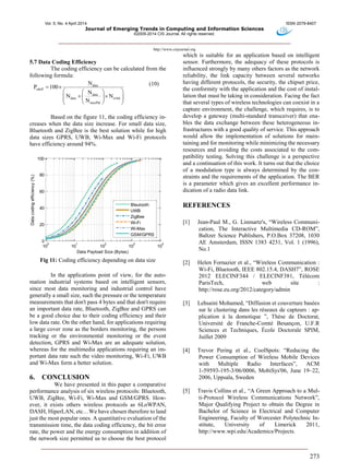 Vol. 5, No. 4 April 2014 ISSN 2079-8407
Journal of Emerging Trends in Computing and Information Sciences
©2009-2014 CIS Journal. All rights reserved.
http://www.cisjournal.org
273
5.7 Data Coding Efficiency
The coding efficiency can be calculated from the
following formula:
data
cdeff
data
data ovhd
maxPld
N
P 100
N
N N
N
 
  
    
  
(10)
Based on the figure 11, the coding efficiency in-
creases when the data size increase. For small data size,
Bluetooth and ZigBee is the best solution while for high
data sizes GPRS, UWB, Wi-Max and Wi-Fi protocols
have efficiency around 94%.
10
0
10
1
10
2
10
3
10
4
0
20
40
60
80
100
Data Payload Size (Bytes)
Datacodingefficiency(%)
Bleutooth
UWB
ZigBee
Wi-Fi
Wi-Max
GSM/GPRS
Fig 11: Coding efficiency depending on data size
In the applications point of view, for the auto-
mation industrial systems based on intelligent sensors,
since most data monitoring and industrial control have
generally a small size, such the pressure or the temperature
measurements that don't pass 4 bytes and that don't require
an important data rate, Bluetooth, ZigBee and GPRS can
be a good choice due to their coding efficiency and their
low data rate. On the other hand, for applications requiring
a large cover zone as the borders monitoring, the persons
tracking or the environmental monitoring or the event
detection, GPRS and Wi-Max are an adequate solution,
whereas for the multimedia applications requiring an im-
portant data rate such the video monitoring, Wi-Fi, UWB
and Wi-Max form a better solution.
6. CONCLUSION
We have presented in this paper a comparative
performance analysis of six wireless protocols: Bluetooth,
UWB, ZigBee, Wi-Fi, Wi-Max and GSM/GPRS. How-
ever, it exists others wireless protocols as 6LoWPAN,
DASH, HiperLAN, etc…We have chosen therefore to land
just the most popular ones. A quantitative evaluation of the
transmission time, the data coding efficiency, the bit error
rate, the power and the energy consumption in addition of
the network size permitted us to choose the best protocol
which is suitable for an application based on intelligent
sensor. Furthermore, the adequacy of these protocols is
influenced strongly by many others factors as the network
reliability, the link capacity between several networks
having different protocols, the security, the chipset price,
the conformity with the application and the cost of instal-
lation that must be taking in consideration. Facing the fact
that several types of wireless technologies can coexist in a
capture environment, the challenge, which requires, is to
develop a gateway (multi-standard transceiver) that ena-
bles the data exchange between these heterogeneous in-
frastructures with a good quality of service. This approach
would allow the implementation of solutions for main-
taining and for monitoring while minimizing the necessary
resources and avoiding the costs associated to the com-
patibility testing. Solving this challenge is a perspective
and a continuation of this work. It turns out that the choice
of a modulation type is always determined by the con-
straints and the requirements of the application. The BER
is a parameter which gives an excellent performance in-
dication of a radio data link.
REFERENCES
[1] Jean-Paul M., G. Linmartz's, “Wireless Communi-
cation, The Interactive Multimedia CD-ROM”,
Baltzer Science Publishers, P.O.Box 37208, 1030
AE Amsterdam, ISSN 1383 4231, Vol. 1 (1996),
No.1
[2] Helen Fornazier et al., “Wireless Communication :
Wi-Fi, Bluetooth, IEEE 802.15.4, DASH7”, ROSE
2012 ELECINF344 / ELECINF381, Télécom
ParisTech, web site :
http://rose.eu.org/2012/category/admin
[3] Lehsaini Mohamed, “Diffusion et couverture basées
sur le clustering dans les réseaux de capteurs : ap-
plication à la domotique ”, Thèse de Doctorat,
Université de Franche-Comté Besançon, U.F.R
Sciences et Techniques, École Doctorale SPIM,
Juillet 2009
[4] Trevor Pering et al., CoolSpots: “Reducing the
Power Consumption of Wireless Mobile Devices
with Multiple Radio Interfaces”, ACM
1-59593-195-3/06/0006, MobiSys'06, June 19–22,
2006, Uppsala, Sweden
[5] Travis Collins et al., “A Green Approach to a Mul-
ti-Protocol Wireless Communications Network”,
Major Qualifying Project to obtain the Degree in
Bachelor of Science in Electrical and Computer
Engineering, Faculty of Worcester Polytechnic In-
stitute, University of Limerick 2011,
http://www.wpi.edu/Academics/Projects.
 