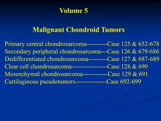 Volume 5

          Malignant Chondroid Tumors
Primary central chondrosarcoma----------Case 125 & 652-678
Secondary peripheral chondrosarcoma---Case 126 & 679-686
Dedifferentiated chondrosarcoma---------Case 127 & 687-689
Clear cell chondrosarcoma-----------------Case 128 & 690
Mesenchymal chondrosarcoma------------Case 129 & 691
Cartilaginous pseudotumors---------------Case 692-699
 