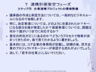    議事録の作成と承認方法については、一般的なビジネスルー
    ルになるので省略します。
   特に、決定事項については、どのように合意されたか？キー
    になる部分を誰が発言したか？保留事項については、課題は
    何か？誰がいつまでに対応するか？
   責任の所在がどこにあるのか？どういうプロセスで物事が決
    まってきたのか、後で見てわかるように書きましょう。
   基本的には、コア企業の事務局が記載し、回欄の後、双方企
    業のプロジェクトマネージャーが承認する流れがよいでしょう。
   決して、「若手の仕事」にしないでください。



                                    97
 