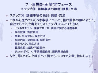    ステップ⑩ 詳細事項の検討・調整・交渉
   これから進めていくべき事項について、抜け漏れの無いように、
    自社でじっくりと考えてリストアップしてみてください。
       ビジネスモデル、業務プロセス、商品に関する連携事項
       既存設備、施設利用
       営業、広告宣伝、販売方法
       契約内容、契約条項、制約条件
       想定リスク、対応方法
       費用負担、成果・利益配分
       チェックポイント、事業撤退条件、連携解消条件
   など、思いつくことはすべて何でもいいので文章、絵にします。



                                    98
 