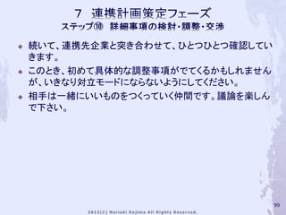    続いて、連携先企業と突き合わせて、ひとつひとつ確認してい
    きます。
   このとき、初めて具体的な調整事項がでてくるかもしれません
    が、いきなり対立モードにならないようにしてください。
   相手は一緒にいいものをつくっていく仲間です。議論を楽しん
    で下さい。




                                   99
 