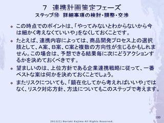    この時点でのポイントは、「やってみないとわからないから今
    は細かく考えなくていいや」をなくしておくことです。
   たとえば、連携内容によっては、商品開発プロセス上の選択
    肢として、Ａ案、Ｂ案、Ｃ案と複数の方向性が生じるかもしれま
    せん。この場合は、予想できる結果毎に次にどうアクションす
    るかを決めておくべきです。
   望ましいのは、上位方針である企業連携戦略に従って、一番
    ベストな案は何かを決めておくことでしょう。
   またリスクについても、「顕在化してから考えればいいや」では
    なく、リスク対応方針、方法についてもこのステップで考えます。




                                100
 