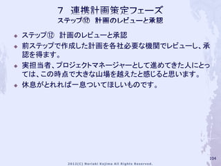    ステップ⑫ 計画のレビューと承認
   前ステップで作成した計画を各社必要な機関でレビューし、承
    認を得ます。
   実担当者、プロジェクトマネージャーとして進めてきた人にとっ
    ては、この時点で大きな山場を越えたと感じると思います。
   休息がとれれば一息ついてほしいものです。




                                104
 