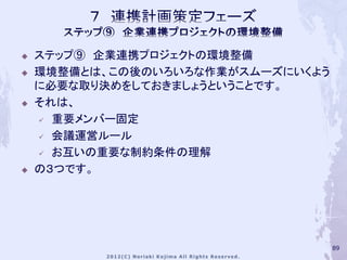    ステップ⑨ 企業連携プロジェクトの環境整備
   環境整備とは、この後のいろいろな作業がスムーズにいくよう
    に必要な取り決めをしておきましょうということです。
   それは、
     重要メンバー固定

     会議運営ルール

     お互いの重要な制約条件の理解

   の３つです。




                                   89
 