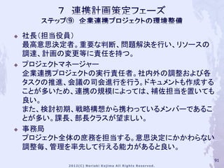    社長（担当役員）
    最高意思決定者。重要な判断、問題解決を行い、リソースの
    調達、計画の変更等に責任を持つ。
   プロジェクトマネージャー
    企業連携プロジェクトの実行責任者。社内外の調整および各
    タスクの推進、会議の司会進行を行う。ドキュメントも作成する
    ことが多いため、連携の規模によっては、補佐担当を置いても
    良い。
    また、検討初期、戦略構想から携わっているメンバーであるこ
    とが多い。課長、部長クラスが望ましい。
   事務局
    プロジェクト全体の庶務を担当する。意思決定にかかわらない
    調整毎、管理を率先して行える能力があると良い。
                                91
 