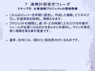    これらのメンバーを早期に固定し、作成した戦略、ビジネスプ
    ラン、計画資料を説明し、理解させます。
   プロジェクトの期間と、週・月・どの時期にどれだけの作業ボ
    リュームが必要になるのかをあらかじめ提示し、ラインの責任
    者に理解を得る事が重要です。

   通常、社内には、（隠れた）抵抗勢力がいるものです。




                                   93
 