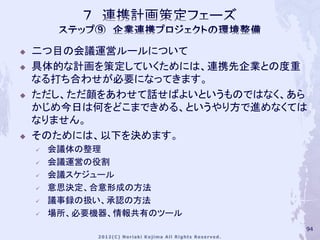    二つ目の会議運営ルールについて
   具体的な計画を策定していくためには、連携先企業との度重
    なる打ち合わせが必要になってきます。
   ただし、ただ顔をあわせて話せばよいというものではなく、あら
    かじめ今日は何をどこまできめる、というやり方で進めなくては
    なりません。
   そのためには、以下を決めます。
       会議体の整理
       会議運営の役割
       会議スケジュール
       意思決定、合意形成の方法
       議事録の扱い、承認の方法
       場所、必要機器、情報共有のツール
                                94
 