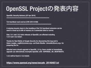 OpenSSL Projectΰk
OpenSSL Security Advisory [07 Apr 2014]
========================================
!
TLS heartbeat read overrun (CVE-2014-0160)
==========================================
!
A missing bounds check in the handling of the TLS heartbeat extension can be
used to reveal up to 64k of memory to a connected client or server.
!
Only 1.0.1 and 1.0.2-beta releases of OpenSSL are affected including
1.0.1f and 1.0.2-beta1.
!
Thanks for Neel Mehta of Google Security for discovering this bug and to
Adam Langley <agl@chromium.org> and Bodo Moeller <bmoeller@acm.org> for
preparing the ?x.
!
Affected users should upgrade to OpenSSL 1.0.1g. Users unable to immediately
upgrade can alternatively recompile OpenSSL with -DOPENSSL_NO_HEARTBEATS.
!
1.0.2 will be ?xed in 1.0.2-beta2.
!
!
https://www.openssl.org/news/secadv_20140407.txt
 