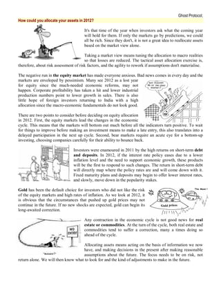 Ghost Protocol;
How could you allocate your assets in 2012?

                                       It's that time of the year when investors ask what the coming year
                                       will hold for them. If only the markets go by predictions, we could
                                       all be rich. Since they don't, it is not a great idea to reallocate assets
                                       based on the market view alone.

                                       Taking a market view means tuning the allocation to macro realities
                                       so that losses are reduced. The tactical asset allocation exercise is,
therefore, about risk assessment of risk factors, and the agility to rework if assumptions don't materialise.

The negative run in the equity market has made everyone anxious. Bad news comes in every day and the
markets are enveloped by pessimism. Many see 2012 as a lost year
for equity since the much-needed economic reforms, may not
happen. Corporate profitability has taken a hit and lower industrial
production numbers point to lower growth in sales. There is also
little hope of foreign investors returning to India with a high
allocation since the macro-economic fundamentals do not look good.

There are two points to consider before deciding on equity allocation
in 2012. First, the equity markets lead the changes in the economic
cycle. This means that the markets will bottom out much before all the indicators turn positive. To wait
for things to improve before making an investment means to make a late entry, this also translates into a
delayed participation in the next up cycle. Second, bear markets require an acute eye for a bottom-up
investing, choosing companies carefully for their ability to bounce back.

                                Investors were enamoured in 2011 by the high returns on short-term debt
                                and deposits. In 2012, if the interest rate policy eases due to a lower
                                inflation level and the need to support economic growth, these products
                                will be the first to respond to such changes. The return in short-term debt
                                will directly map where the policy rates are and will come down with it.
                                Fixed maturity plans and deposits may begin to offer lower interest rates,
                                and slowly, move down in the popularity stakes.

Gold has been the default choice for investors who did not like the risk
of the equity markets and high rates of inflation. As we look at 2012, it
is obvious that the circumstances that pushed up gold prices may not
continue in the future. If no new shocks are expected, gold can begin its
long-awaited correction.

                                       Any contraction in the economic cycle is not good news for real
                                       estate or commodities. At the turn of the cycle, both real estate and
                                       commodities tend to suffer a correction, many a times doing so
                                       ahead of the cycle.

                                     Allocating assets means acting on the basis of information we now
                                     have, and making decisions in the present after making reasonable
                                     assumptions about the future. The focus needs to be on risk, not
return alone. We will then know what to look for and the kind of adjustments to make in the future.
 