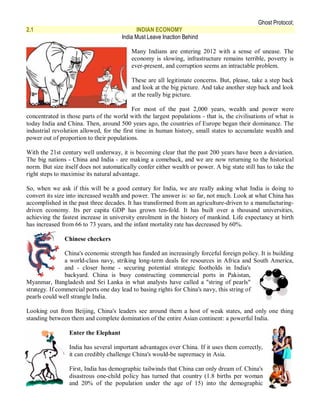 Ghost Protocol;
2.1                                         INDIAN ECONOMY
                                      India Must Leave Inaction Behind

                                          Many Indians are entering 2012 with a sense of unease. The
                                          economy is slowing, infrastructure remains terrible, poverty is
                                          ever-present, and corruption seems an intractable problem.

                                          These are all legitimate concerns. But, please, take a step back
                                          and look at the big picture. And take another step back and look
                                          at the really big picture.

                                           For most of the past 2,000 years, wealth and power were
concentrated in those parts of the world with the largest populations - that is, the civilisations of what is
today India and China. Then, around 500 years ago, the countries of Europe began their dominance. The
industrial revolution allowed, for the first time in human history, small states to accumulate wealth and
power out of proportion to their populations.

With the 21st century well underway, it is becoming clear that the past 200 years have been a deviation.
The big nations - China and India - are making a comeback, and we are now returning to the historical
norm. But size itself does not automatically confer either wealth or power. A big state still has to take the
right steps to maximise its natural advantage.

So, when we ask if this will be a good century for India, we are really asking what India is doing to
convert its size into increased wealth and power. The answer is: so far, not much. Look at what China has
accomplished in the past three decades. It has transformed from an agriculture-driven to a manufacturing-
driven economy. Its per capita GDP has grown ten-fold. It has built over a thousand universities,
achieving the fastest increase in university enrolment in the history of mankind. Life expectancy at birth
has increased from 66 to 73 years, and the infant mortality rate has decreased by 60%.

               Chinese checkers

                China's economic strength has funded an increasingly forceful foreign policy. It is building
                a world-class navy, striking long-term deals for resources in Africa and South America,
                and - closer home - securing potential strategic footholds in India's
                backyard. China is busy constructing commercial ports in Pakistan,
Myanmar, Bangladesh and Sri Lanka in what analysts have called a "string of pearls"
strategy. If commercial ports one day lead to basing rights for China's navy, this string of
pearls could well strangle India.

Looking out from Beijing, China's leaders see around them a host of weak states, and only one thing
standing between them and complete domination of the entire Asian continent: a powerful India.

                 Enter the Elephant

                 India has several important advantages over China. If it uses them correctly,
                 it can credibly challenge China's would-be supremacy in Asia.

                 First, India has demographic tailwinds that China can only dream of. China's
                 disastrous one-child policy has turned that country (1.8 births per woman
                 and 20% of the population under the age of 15) into the demographic
 