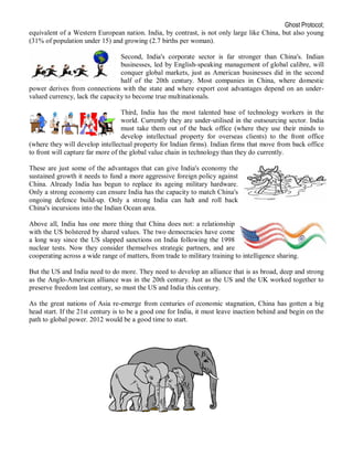 Ghost Protocol;
equivalent of a Western European nation. India, by contrast, is not only large like China, but also young
(31% of population under 15) and growing (2.7 births per woman).

                                 Second, India's corporate sector is far stronger than China's. Indian
                                 businesses, led by English-speaking management of global calibre, will
                                 conquer global markets, just as American businesses did in the second
                                 half of the 20th century. Most companies in China, where domestic
power derives from connections with the state and where export cost advantages depend on an under-
valued currency, lack the capacity to become true multinationals.

                                   Third, India has the most talented base of technology workers in the
                                   world. Currently they are under-utilised in the outsourcing sector. India
                                   must take them out of the back office (where they use their minds to
                                   develop intellectual property for overseas clients) to the front office
(where they will develop intellectual property for Indian firms). Indian firms that move from back office
to front will capture far more of the global value chain in technology than they do currently.

These are just some of the advantages that can give India's economy the
sustained growth it needs to fund a more aggressive foreign policy against
China. Already India has begun to replace its ageing military hardware.
Only a strong economy can ensure India has the capacity to match China's
ongoing defence build-up. Only a strong India can halt and roll back
China's incursions into the Indian Ocean area.

Above all, India has one more thing that China does not: a relationship
with the US bolstered by shared values. The two democracies have come
a long way since the US slapped sanctions on India following the 1998
nuclear tests. Now they consider themselves strategic partners, and are
cooperating across a wide range of matters, from trade to military training to intelligence sharing.

But the US and India need to do more. They need to develop an alliance that is as broad, deep and strong
as the Anglo-American alliance was in the 20th century. Just as the US and the UK worked together to
preserve freedom last century, so must the US and India this century.

As the great nations of Asia re-emerge from centuries of economic stagnation, China has gotten a big
head start. If the 21st century is to be a good one for India, it must leave inaction behind and begin on the
path to global power. 2012 would be a good time to start.
 