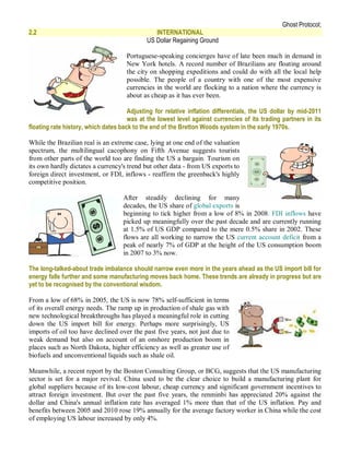 Ghost Protocol;
2.2                                            INTERNATIONAL
                                            US Dollar Regaining Ground

                                     Portuguese-speaking concierges have of late been much in demand in
                                     New York hotels. A record number of Brazilians are floating around
                                     the city on shopping expeditions and could do with all the local help
                                     possible. The people of a country with one of the most expensive
                                     currencies in the world are flocking to a nation where the currency is
                                     about as cheap as it has ever been.

                                      Adjusting for relative inflation differentials, the US dollar by mid-2011
                                      was at the lowest level against currencies of its trading partners in its
floating rate history, which dates back to the end of the Bretton Woods system in the early 1970s.

While the Brazilian real is an extreme case, lying at one end of the valuation
spectrum, the multilingual cacophony on Fifth Avenue suggests tourists
from other parts of the world too are finding the US a bargain. Tourism on
its own hardly dictates a currency's trend but other data - from US exports to
foreign direct investment, or FDI, inflows - reaffirm the greenback's highly
competitive position.

                                   After steadily declining for many
                                   decades, the US share of global exports is
                                   beginning to tick higher from a low of 8% in 2008. FDI inflows have
                                   picked up meaningfully over the past decade and are currently running
                                   at 1.5% of US GDP compared to the mere 0.5% share in 2002. These
                                   flows are all working to narrow the US current account deficit from a
                                   peak of nearly 7% of GDP at the height of the US consumption boom
                                   in 2007 to 3% now.

The long-talked-about trade imbalance should narrow even more in the years ahead as the US import bill for
energy falls further and some manufacturing moves back home. These trends are already in progress but are
yet to be recognised by the conventional wisdom.

From a low of 68% in 2005, the US is now 78% self-sufficient in terms
of its overall energy needs. The ramp up in production of shale gas with
new technological breakthroughs has played a meaningful role in cutting
down the US import bill for energy. Perhaps more surprisingly, US
imports of oil too have declined over the past five years, not just due to
weak demand but also on account of an onshore production boom in
places such as North Dakota, higher efficiency as well as greater use of
biofuels and unconventional liquids such as shale oil.

Meanwhile, a recent report by the Boston Consulting Group, or BCG, suggests that the US manufacturing
sector is set for a major revival. China used to be the clear choice to build a manufacturing plant for
global suppliers because of its low-cost labour, cheap currency and significant government incentives to
attract foreign investment. But over the past five years, the renminbi has appreciated 20% against the
dollar and China's annual inflation rate has averaged 1% more than that of the US inflation. Pay and
benefits between 2005 and 2010 rose 19% annually for the average factory worker in China while the cost
of employing US labour increased by only 4%.
 