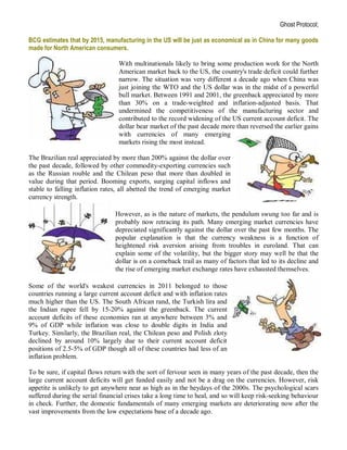 Ghost Protocol;

BCG estimates that by 2015, manufacturing in the US will be just as economical as in China for many goods
made for North American consumers.

                                 With multinationals likely to bring some production work for the North
                                 American market back to the US, the country's trade deficit could further
                                 narrow. The situation was very different a decade ago when China was
                                 just joining the WTO and the US dollar was in the midst of a powerful
                                 bull market. Between 1991 and 2001, the greenback appreciated by more
                                 than 30% on a trade-weighted and inflation-adjusted basis. That
                                 undermined the competitiveness of the manufacturing sector and
                                 contributed to the record widening of the US current account deficit. The
                                 dollar bear market of the past decade more than reversed the earlier gains
                                 with currencies of many emerging
                                 markets rising the most instead.

The Brazilian real appreciated by more than 200% against the dollar over
the past decade, followed by other commodity-exporting currencies such
as the Russian rouble and the Chilean peso that more than doubled in
value during that period. Booming exports, surging capital inflows and
stable to falling inflation rates, all abetted the trend of emerging market
currency strength.

                                However, as is the nature of markets, the pendulum swung too far and is
                                probably now retracing its path. Many emerging market currencies have
                                depreciated significantly against the dollar over the past few months. The
                                popular explanation is that the currency weakness is a function of
                                heightened risk aversion arising from troubles in euroland. That can
                                explain some of the volatility, but the bigger story may well be that the
                                dollar is on a comeback trail as many of factors that led to its decline and
                                the rise of emerging market exchange rates have exhausted themselves.

Some of the world's weakest currencies in 2011 belonged to those
countries running a large current account deficit and with inflation rates
much higher than the US. The South African rand, the Turkish lira and
the Indian rupee fell by 15-20% against the greenback. The current
account deficits of these economies ran at anywhere between 3% and
9% of GDP while inflation was close to double digits in India and
Turkey. Similarly, the Brazilian real, the Chilean peso and Polish zloty
declined by around 10% largely due to their current account deficit
positions of 2.5-5% of GDP though all of these countries had less of an
inflation problem.

To be sure, if capital flows return with the sort of fervour seen in many years of the past decade, then the
large current account deficits will get funded easily and not be a drag on the currencies. However, risk
appetite is unlikely to get anywhere near as high as in the heydays of the 2000s. The psychological scars
suffered during the serial financial crises take a long time to heal, and so will keep risk-seeking behaviour
in check. Further, the domestic fundamentals of many emerging markets are deteriorating now after the
vast improvements from the low expectations base of a decade ago.
 