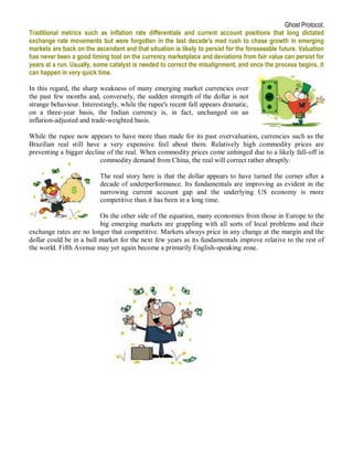 Ghost Protocol;
Traditional metrics such as inflation rate differentials and current account positions that long dictated
exchange rate movements but were forgotten in the last decade's mad rush to chase growth in emerging
markets are back on the ascendant and that situation is likely to persist for the foreseeable future. Valuation
has never been a good timing tool on the currency marketplace and deviations from fair value can persist for
years at a run. Usually, some catalyst is needed to correct the misalignment, and once the process begins, it
can happen in very quick time.

In this regard, the sharp weakness of many emerging market currencies over
the past few months and, conversely, the sudden strength of the dollar is not
strange behaviour. Interestingly, while the rupee's recent fall appears dramatic,
on a three-year basis, the Indian currency is, in fact, unchanged on an
inflation-adjusted and trade-weighted basis.

While the rupee now appears to have more than made for its past overvaluation, currencies such as the
Brazilian real still have a very expensive feel about them. Relatively high commodity prices are
preventing a bigger decline of the real. When commodity prices come unhinged due to a likely fall-off in
                         commodity demand from China, the real will correct rather abruptly.

                          The real story here is that the dollar appears to have turned the corner after a
                          decade of underperformance. Its fundamentals are improving as evident in the
                          narrowing current account gap and the underlying US economy is more
                          competitive than it has been in a long time.

                          On the other side of the equation, many economies from those in Europe to the
                          big emerging markets are grappling with all sorts of local problems and their
exchange rates are no longer that competitive. Markets always price in any change at the margin and the
dollar could be in a bull market for the next few years as its fundamentals improve relative to the rest of
the world. Fifth Avenue may yet again become a primarily English-speaking zone.
 