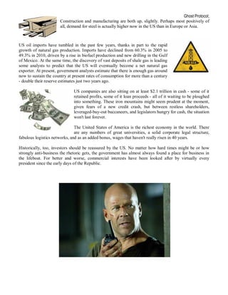 Ghost Protocol;
                       Construction and manufacturing are both up, slightly. Perhaps most positively of
                       all, demand for steel is actually higher now in the US than in Europe or Asia.



US oil imports have tumbled in the past few years, thanks in part to the rapid
growth of natural gas production. Imports have declined from 60.3% in 2005 to
49.3% in 2010, driven by a rise in biofuel production and new drilling in the Gulf
of Mexico. At the same time, the discovery of vast deposits of shale gas is leading
some analysts to predict that the US will eventually become a net natural gas
exporter. At present, government analysts estimate that there is enough gas around
now to sustain the country at present rates of consumption for more than a century
- double their reserve estimates just two years ago.

                              US companies are also sitting on at least $2.1 trillion in cash - some of it
                              retained profits, some of it loan proceeds - all of it waiting to be ploughed
                              into something. These iron mountains might seem prudent at the moment,
                              given fears of a new credit crash, but between restless shareholders,
                              leveraged-buy-out buccaneers, and legislators hungry for cash, the situation
                              won't last forever.

                               The United States of America is the richest economy in the world. There
                               are any numbers of great universities, a solid corporate legal structure,
fabulous logistics networks, and as an added bonus, wages that haven't really risen in 40 years.

Historically, too, investors should be reassured by the US. No matter how hard times might be or how
strongly anti-business the rhetoric gets, the government has almost always found a place for business in
the lifeboat. For better and worse, commercial interests have been looked after by virtually every
president since the early days of the Republic.
 