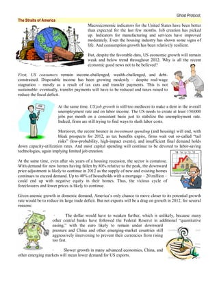 Ghost Protocol;
The Straits of America
                                          Macroeconomic indicators for the United States have been better
                                          than expected for the last few months. Job creation has picked
                                          up. Indicators for manufacturing and services have improved
                                          moderately. Even the housing industry has shown some signs of
                                          life. And consumption growth has been relatively resilient.

                                          But, despite the favorable data, US economic growth will remain
                                          weak and below trend throughout 2012. Why is all the recent
                                          economic good news not to be believed?

First, US consumers remain income-challenged, wealth-challenged, and debt-
constrained. Disposable income has been growing modestly – despite real-wage
stagnation – mostly as a result of tax cuts and transfer payments. This is not
sustainable: eventually, transfer payments will have to be reduced and taxes raised to
reduce the fiscal deficit.

                         At the same time, US job growth is still too mediocre to make a dent in the overall
                         unemployment rate and on labor income. The US needs to create at least 150,000
                         jobs per month on a consistent basis just to stabilize the unemployment rate.
                         Indeed, firms are still trying to find ways to slash labor costs.

                       Moreover, the recent bounce in investment spending (and housing) will end, with
                       bleak prospects for 2012, as tax benefits expire, firms wait out so-called “tail
                       risks” (low-probability, high-impact events), and insufficient final demand holds
down capacity-utilization rates. And most capital spending will continue to be devoted to labor-saving
technologies, again implying limited job creation.

At the same time, even after six years of a housing recession, the sector is comatose.
With demand for new homes having fallen by 80% relative to the peak, the downward
price adjustment is likely to continue in 2012 as the supply of new and existing homes
continues to exceed demand. Up to 40% of households with a mortgage – 20 million –
could end up with negative equity in their homes. Thus, the vicious cycle of
foreclosures and lower prices is likely to continue.

Given anemic growth in domestic demand, America’s only chance to move closer to its potential growth
rate would be to reduce its large trade deficit. But net exports will be a drag on growth in 2012, for several
reasons:

                     ·      The dollar would have to weaken further, which is unlikely, because many
                    other central banks have followed the Federal Reserve in additional “quantitative
                    easing,” with the euro likely to remain under downward
                    pressure and China and other emerging-market countries still
                    aggressively intervening to prevent their currencies from rising
                    too fast.

                  ·      Slower growth in many advanced economies, China, and
other emerging markets will mean lower demand for US exports.
 