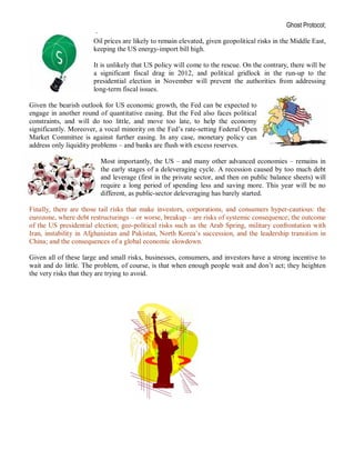 Ghost Protocol;
                       ·
                      Oil prices are likely to remain elevated, given geopolitical risks in the Middle East,
                      keeping the US energy-import bill high.

                      It is unlikely that US policy will come to the rescue. On the contrary, there will be
                      a significant fiscal drag in 2012, and political gridlock in the run-up to the
                      presidential election in November will prevent the authorities from addressing
                      long-term fiscal issues.

Given the bearish outlook for US economic growth, the Fed can be expected to
engage in another round of quantitative easing. But the Fed also faces political
constraints, and will do too little, and move too late, to help the economy
significantly. Moreover, a vocal minority on the Fed’s rate-setting Federal Open
Market Committee is against further easing. In any case, monetary policy can
address only liquidity problems – and banks are flush with excess reserves.

                         Most importantly, the US – and many other advanced economies – remains in
                         the early stages of a deleveraging cycle. A recession caused by too much debt
                         and leverage (first in the private sector, and then on public balance sheets) will
                         require a long period of spending less and saving more. This year will be no
                         different, as public-sector deleveraging has barely started.

Finally, there are those tail risks that make investors, corporations, and consumers hyper-cautious: the
eurozone, where debt restructurings – or worse, breakup – are risks of systemic consequence; the outcome
of the US presidential election; geo-political risks such as the Arab Spring, military confrontation with
Iran, instability in Afghanistan and Pakistan, North Korea’s succession, and the leadership transition in
China; and the consequences of a global economic slowdown.

Given all of these large and small risks, businesses, consumers, and investors have a strong incentive to
wait and do little. The problem, of course, is that when enough people wait and don’t act; they heighten
the very risks that they are trying to avoid.
 