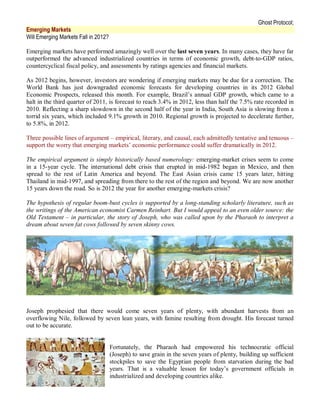 Ghost Protocol;
Emerging Markets
Will Emerging Markets Fall in 2012?

Emerging markets have performed amazingly well over the last seven years. In many cases, they have far
outperformed the advanced industrialized countries in terms of economic growth, debt-to-GDP ratios,
countercyclical fiscal policy, and assessments by ratings agencies and financial markets.

As 2012 begins, however, investors are wondering if emerging markets may be due for a correction. The
World Bank has just downgraded economic forecasts for developing countries in its 2012 Global
Economic Prospects, released this month. For example, Brazil’s annual GDP growth, which came to a
halt in the third quarter of 2011, is forecast to reach 3.4% in 2012, less than half the 7.5% rate recorded in
2010. Reflecting a sharp slowdown in the second half of the year in India, South Asia is slowing from a
torrid six years, which included 9.1% growth in 2010. Regional growth is projected to decelerate further,
to 5.8%, in 2012.

Three possible lines of argument – empirical, literary, and causal, each admittedly tentative and tenuous –
support the worry that emerging markets’ economic performance could suffer dramatically in 2012.

The empirical argument is simply historically based numerology: emerging-market crises seem to come
in a 15-year cycle. The international debt crisis that erupted in mid-1982 began in Mexico, and then
spread to the rest of Latin America and beyond. The East Asian crisis came 15 years later, hitting
Thailand in mid-1997, and spreading from there to the rest of the region and beyond. We are now another
15 years down the road. So is 2012 the year for another emerging-markets crisis?

The hypothesis of regular boom-bust cycles is supported by a long-standing scholarly literature, such as
the writings of the American economist Carmen Reinhart. But I would appeal to an even older source: the
Old Testament – in particular, the story of Joseph, who was called upon by the Pharaoh to interpret a
dream about seven fat cows followed by seven skinny cows.




Joseph prophesied that there would come seven years of plenty, with abundant harvests from an
overflowing Nile, followed by seven lean years, with famine resulting from drought. His forecast turned
out to be accurate.


                                      Fortunately, the Pharaoh had empowered his technocratic official
                                      (Joseph) to save grain in the seven years of plenty, building up sufficient
                                      stockpiles to save the Egyptian people from starvation during the bad
                                      years. That is a valuable lesson for today’s government officials in
                                      industrialized and developing countries alike.
 