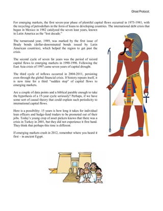 Ghost Protocol;


For emerging markets, the first seven-year phase of plentiful capital flows occurred in 1975-1981, with
the recycling of petrodollars in the form of loans to developing countries. The international debt crisis that
began in Mexico in 1982 catalyzed the seven lean years, known
in Latin America as the “lost decade.”

The turnaround year, 1989, was marked by the first issue of
Brady bonds (dollar-denominated bonds issued by Latin
American countries), which helped the region to get past the
crisis.

The second cycle of seven fat years was the period of record
capital flows to emerging markets in 1990-1996. Following the
East Asia crisis of 1997 came seven years of capital drought.

The third cycle of inflows occurred in 2004-2011, persisting
even through the global financial crisis. If history repeats itself, it
is now time for a third “sudden stop” of capital flows to
emerging markets.

Are a couple of data points and a biblical parable enough to take
the hypothesis of a 15-year cycle seriously? Perhaps, if we have
some sort of causal theory that could explain such periodicity to
international capital flows.

Here is a possibility: 15 years is how long it takes for individual
loan officers and hedge-fund traders to be promoted out of their
jobs. Today’s young crop of asset pickers knows that there was a
crisis in Turkey in 2001, but they did not experience it first hand.
They think that perhaps this time is different.

If emerging markets crash in 2012, remember where you heard it
first – in ancient Egypt.
 