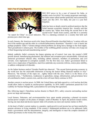 Ghost Protocol;
India’s Year of Living Stagnantly

                                              Will 2012 prove to be a year of renewal for India, or
                                              another annus horribilis? No country progresses unerringly,
                                              but India cannot afford another politically and economically
                                              torpid year like 2011. For India, last year is a year best
                                              forgotten.

                                           India has been so deeply mired in political paralysis that the
                                           Nobel laureate economist Amartya Sen recently said that
                                           the country has “fallen from being the second best to the
                                           second worst” South Asian country, and that it is currently
“no match for China” on social indicators. This is a damning comment on a country that held such
promise just a short time ago.

In early January, the American social critic James Howard Kunstler described India as “a nation with one
foot in the modern age and the other in a colorful hallucinatory dreamtime.” Kunstler’s view is harsh, but
perhaps prophetic: India’s “climate-change-related problems are doing heavy damage to the food supply.
Their groundwater is almost gone. The troubles of the wobbling global economy will take a lot of pep out
of their burgeoning tech and manufacturing sectors.”

Indeed, suddenly, India’s economy has begun spinning out of control. Last year, the country’s GDP
growth slowed, manufacturing plummeted, and inflation and corruption grew uncontrollably. Elected and
unelected government officials alike, including cabinet ministers, members of parliament, and civil
servants, were implicated in corruption scandals. For the first time ever, India’s government failed to
enact even a single piece of legislation, much less undertake any economic reforms, restore price stability,
or address widespread civil disorder.

As the Indian business analyst Virendra Parekh has observed: “The second fastest-growing economy in
the world now has the unenviable distinction of having the fastest falling financial markets in Asia.”
Moreover, “the fortunes of the rupee are….tightly linked with the euro, which is in the throes of an
existential crisis...” Furthermore, weaknesses in agriculture, energy, infrastructure, and governance have
all contributed to India’s current crisis, and the crisis will most likely continue in 2012.

Another concern is nuclear power. In 2008, the United States and India agreed to a civil nuclear deal that
would allow India to expand its nuclear-power capability. In 2010, India’s parliament passed the Civil
Liability for Nuclear Damage Bill, a precondition for activating that agreement.

But, following Japan’s Fukushima nuclear disaster in March 2011, safety concerns surrounding nuclear
power are large and mounting.

Local farmers, fishermen, and environmentalists have spent months protesting a planned six-reactor
nuclear-power complex on the plains of Jaitapur, south of Mumbai. In April, the protests turned violent,
leaving one man dead and dozens injured. India will certainly see more anti-nuclear clashes in 2012.

At the heart of India’s current malaise is a paradox: rapid growth in real income has not been matched by
genuine advances in living standards. If the country’s fundamental problems are to be addressed, India
needs a government with the determination, integrity, and intelligence to meet the complex demands of
modern governance in the twenty-first century.
 