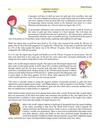 Ghost Protocol;
3.2                                        COMMODITY MARKET
                                             Duty Hike on Gold

                          Consumers will have to shell out more for gold and silver jewellery, bars and
                          coins. The cash-strapped government on raised import and excise duties on gold
                          and silver, hoping to mop up about 600 crore in additional revenue and contain
                          its burgeoning current account deficit as the financial year draws to a close.
                          Platinum and diamonds, too, will now attract an import duty of 2%.

                           A government notification said customs and excise duties would be levied on
                           the value of gold and silver instead of a fixed amount. This will allow the
                           government to benefit from the rise in gold prices. Ad valorem duty, which rises
                           automatically when the value of a product goes up, is preferred from the point of
view of tax policy as its facilitates easier credit besides capturing value addition at each stage.

While the import duty on gold has been fixed at 2% of the value instead of the earlier Rs 300 per 10
grams, that on silver has been pegged at 6% against Rs 1,500 per kg. Excise duty on gold has been fixed
at 1.5% of the value against the earlier rate of Rs 200 per 10 grams. Silver will attract excise of 4%
compared to Rs 1,000 per kg earlier.

At a 2% rate, the import duty on gold will double to over Rs 540 per 10 grams at current prices. The old
rates were fixed four to five years ago. In the last few years, prices have increased substantially so the
change has been made to bring duties in line with market prices.

India is the world's largest importer of gold. The metal is the third-largest import item
after crude oil and capital goods. In 2010, about 92% of India's gold demand was met
through imports and the rest from recycled gold and other sources. "Gold imports
alone have contributed nearly 40 basis points to the 130-basis-point increase in India's
current account deficit between FY08 and FY11," global research firm Macquarie said
a recent report. In first three quarters of FY12 alone, India imported $45.5 billion
worth of gold and silver, up 53.8% over the year-ago period.

"The move is possibly aimed at easing the negative balance of payments position as gold and silver
imports have grown despite prices rising," said Madan Sabnavis, chief economist at Care Ratings. "Unlike
other raw materials like machinery and fertilisers, gold and silver don't add to economic productivity as
they are stashed away in bank lockers or cupboards."

India's bullion traders stayed away from placing fresh orders after a nearly 90 percent hike in gold import
duty was announced. In the short term traders and consumers may hesitate to buy into higher prices, the
increased duty is unlikely to have significant impact on India's gold appetite in the longer term, traders
and analysts said. Some time later people will digest the price rise.

                India is the world’s largest importer of gold and its households have the largest holdings
                of the metal, according to data from the World Gold Council. Gold is popular for
                cultural, historical and financial reasons. Gold is seen as a safe haven that will preserve
                a family’s wealth over generations. There is more trust in gold bullion than paper assets
                such bank deposits, stocks and bonds as they have protected people throughout the
                world from periods of deflation (banks and governments can go bust) stagflation (paper
money and bonds lose value), and hyperinflation (paper money and bonds really lose value).
 