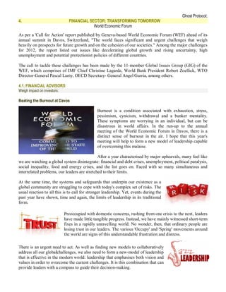 Ghost Protocol;
4.                             FINANCIAL SECTOR: TRANSFORMING TOMORROW
                                           World Economic Forum
As per a 'Call for Action' report published by Geneva-based World Economic Forum (WEF) ahead of its
annual summit in Davos, Switzerland, "The world faces significant and urgent challenges that weigh
heavily on prospects for future growth and on the cohesion of our societies." Among the major challenges
for 2012, the report listed out issues like decelerating global growth and rising uncertainty, high
unemployment and potential protectionist policies of different countries.

The call to tackle these challenges has been made by the 11-member Global Issues Group (GIG) of the
WEF, which comprises of IMF Chief Christine Lagarde, World Bank President Robert Zoellick, WTO
Director-General Pascal Lamy, OECD Secretary- General Angel Gurria, among others.

4.1. FINANCIAL ADVISORS:
Weigh impact on investors:

Beating the Burnout at Davos

                                               Burnout is a condition associated with exhaustion, stress,
                                               pessimism, cynicism, withdrawal and a bunker mentality.
                                               These symptoms are worrying in an individual, but can be
                                               disastrous in world affairs. In the run-up to the annual
                                               meeting of the World Economic Forum in Davos, there is a
                                               distinct sense of burnout in the air. I hope that this year's
                                               meeting will help to form a new model of leadership capable
                                               of overcoming this malaise.

                                              After a year characterised by major upheavals, many feel like
we are watching a global system disintegrate: financial and debt crises, unemployment, political paralysis,
social inequality, food and energy crises, and the list goes on. Faced with so many simultaneous and
interrelated problems, our leaders are stretched to their limits.

At the same time, the systems and safeguards that underpin our existence as a
global community are struggling to cope with today's complex set of risks. The
usual reaction to all this is to call for stronger leadership. Yet, events during the
past year have shown, time and again, the limits of leadership in its traditional
form.

                             Preoccupied with domestic concerns, rushing from one crisis to the next, leaders
                             have made little tangible progress. Instead, we have mainly witnessed short-term
                             fixes in a rapidly unravelling world. No wonder, then, that ordinary people are
                             losing trust in our leaders. The various 'Occupy' and 'Spring' movements around
                             the world are signs of this understandable frustration and distress.

There is an urgent need to act. As well as finding new models to collaboratively
address all our globalchallenges, we also need to form a new-model of leadership
that is effective in the modern world: leadership that emphasises both vision and
values in order to overcome the current challenges. It is this combination that can
provide leaders with a compass to guide their decision-making.
 
