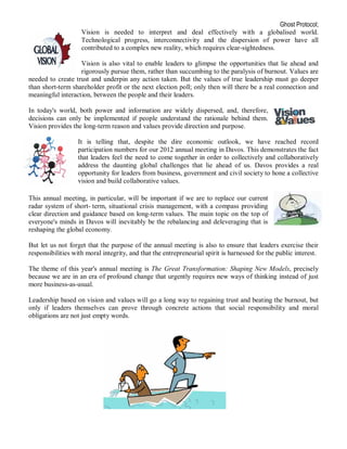 Ghost Protocol;
                    Vision is needed to interpret and deal effectively with a globalised world.
                    Technological progress, interconnectivity and the dispersion of power have all
                    contributed to a complex new reality, which requires clear-sightedness.

                   Vision is also vital to enable leaders to glimpse the opportunities that lie ahead and
                   rigorously pursue them, rather than succumbing to the paralysis of burnout. Values are
needed to create trust and underpin any action taken. But the values of true leadership must go deeper
than short-term shareholder profit or the next election poll; only then will there be a real connection and
meaningful interaction, between the people and their leaders.

In today's world, both power and information are widely dispersed, and, therefore,
decisions can only be implemented if people understand the rationale behind them.
Vision provides the long-term reason and values provide direction and purpose.

                   It is telling that, despite the dire economic outlook, we have reached record
                   participation numbers for our 2012 annual meeting in Davos. This demonstrates the fact
                   that leaders feel the need to come together in order to collectively and collaboratively
                   address the daunting global challenges that lie ahead of us. Davos provides a real
                   opportunity for leaders from business, government and civil society to hone a collective
                   vision and build collaborative values.

This annual meeting, in particular, will be important if we are to replace our current
radar system of short- term, situational crisis management, with a compass providing
clear direction and guidance based on long-term values. The main topic on the top of
everyone's minds in Davos will inevitably be the rebalancing and deleveraging that is
reshaping the global economy.

But let us not forget that the purpose of the annual meeting is also to ensure that leaders exercise their
responsibilities with moral integrity, and that the entrepreneurial spirit is harnessed for the public interest.

The theme of this year's annual meeting is The Great Transformation: Shaping New Models, precisely
because we are in an era of profound change that urgently requires new ways of thinking instead of just
more business-as-usual.

Leadership based on vision and values will go a long way to regaining trust and beating the burnout, but
only if leaders themselves can prove through concrete actions that social responsibility and moral
obligations are not just empty words.
 