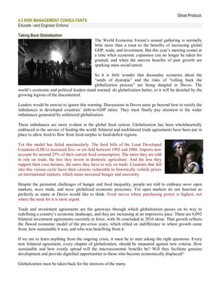 Ghost Protocol;
4.3 RISK MANAGEMENT CONSULTANTS
Educate –and Engineer Enforce

Taking Back Globalization
                                              The World Economic Forum’s annual gathering is normally
                                              little more than a toast to the benefits of increasing global
                                              GDP, trade, and investment. But this year’s meeting comes at
                                              a time when economic expansion can no longer be taken for
                                              granted, and when the uneven benefits of past growth are
                                              sparking mass social unrest.

                                           So it is little wonder that doomsday scenarios about the
                                           “seeds of dystopia” and the risks of “rolling back the
                                           globalization process” are being dangled in Davos. The
world’s economic and political leaders stand warned: do globalization better, or it will be derailed by the
growing legions of the discontented.

Leaders would be unwise to ignore this warning. Discussions in Davos must go beyond how to rectify the
imbalances in developed countries’ debt-to-GDP ratios. They must finally pay attention to the wider
imbalances generated by unfettered globalization.

These imbalances are more evident in the global food system. Globalization has been wholeheartedly
embraced in the service of feeding the world: bilateral and multilateral trade agreements have been put in
place to allow food to flow from food-surplus to food-deficit regions.

Yet this model has failed spectacularly. The food bills of the Least Developed
Countries (LDCs) increased five- or six-fold between 1992 and 2008. Imports now
account for around 25% of their current food consumption. The more they are told
to rely on trade, the less they invest in domestic agriculture. And the less they
support their own farmers, the more they have to rely on trade. Countries that fall
into this vicious cycle leave their citizens vulnerable to historically volatile prices
on international markets, which mean increased hunger and insecurity.

Despite the persistent challenges of hunger and food inequality, people are told to embrace more open
markets, more trade, and more globalized economic processes. Yet open markets do not function as
perfectly as many at Davos would like to think. Food moves where purchasing power is highest, not
where the need for it is most urgent.

Trade and investment agreements are the gateways through which globalization passes on its way to
redefining a country’s economic landscape, and they are increasing at an impressive pace. There are 6,092
bilateral investment agreements currently in force, with 56 concluded in 2010 alone. That growth reflects
the flawed economic model of the pre-crisis years, which relied on indifference to where growth came
from, how sustainable it was, and who was benefiting from it.

If we are to learn anything from the ongoing crisis, it must be to start asking the right questions. Every
new bilateral agreement, every chapter of globalization, should be measured against new criteria. How
sustainable and how evenly spread will the macroeconomic benefits be? Will they facilitate genuine
development and provide dignified opportunities to those who become economically displaced?

Globalization must be taken back for the interests of the many.
 