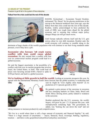 Ghost Protocol;
4.5 ISSUES OF THE PRESENT
Freedom to get & fail in the system of free enterprise:
Fallout from the crisis could last the rest of this decade

                                                          DAVOS, Switzerland — Economist Nouriel Roubini,
                                                          nicknamed "Dr. Doom" for his gloomy predictions in the
                                                          run-up to the financial meltdown four years ago, says the
                                                          fallout from that crisis could last the rest of this decade.
                                                          Roubini, widely acknowledged to have predicted the
                                                          crash of 2008, sees tough times ahead for the global
                                                          economy and is warning that without major policy
                                                          changes things can still get much worse.

                                                Until Europe radically reforms itself and the U.S. gets
                                                serious about its own debt mountain, Roubini said, the
                                                world economy will continue to stumble along to the
detriment of large chunks of the world's population who will continue to see their living standards under
pressure, even if they have a job.

Economist who foresaw '08 crash warns
conflict with Iran could cause global
recession: He also warned that a conflict with Iran
over its controversial nuclear program could lead to a
global recession.

He said the biggest uncertainty is the possibility of a
conflict with Iran over its nuclear program that involves
Israel, the United States, or both. That could lead oil
prices now hovering around $100 a barrel to spike to
$150 per barrel, and lead to a global recession.

We're looking at little growth in half the world: Looking at economic prospects this year, he
agreed with the International Monetary Fund's latest forecast that the global economy is weakening and
                                               said he might be "even slightly more bearish" on its
                                               prediction of 3.3 percent growth in 2012.

                                                          He painted a grim picture of the eurozone in recession
                                                          and key emerging markets in China, India, Brazil and
                                                          South Africa slowing down, partly related to weakness
                                                          in the eurozone.

                                                Roubini predicted that the U.S. economy, the world's
                                                largest, will grow by just 1.7-1.8 percent this year, with
                                                unemployment remaining high. The government, he
                                                added, was "kicking the can down the road" and not
taking measures to increase productivity and competitiveness.

"We live in a world where there is still a huge amount of economic and financial fragility," he said.
"There is a huge amount of uncertainty — macro, financial, fiscal, sovereign, banking, regulatory,
taxation — and there is also geopolitical and political and policy uncertainty."
 