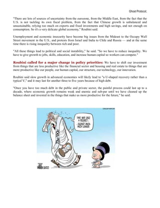 Ghost Protocol;

"There are lots of sources of uncertainty from the eurozone, from the Middle East, from the fact that the
U.S. is not tackling its own fiscal problem, from the fact that Chinese growth is unbalanced and
unsustainable, relying too much on exports and fixed investments and high savings, and not enough on
consumption. So it's a very delicate global economy," Roubini said.

Unemployment and economic insecurity have become big issues from the Mideast to the Occupy Wall
Street movement in the U.S., and protests from Israel and India to Chile and Russia — and at the same
time there is rising inequality between rich and poor.

"All these things lead to political and social instability," he said. "So we have to reduce inequality. We
have to give growth to jobs, skills, education, and increase human capital so workers can compete."

Roubini called for a major change in policy priorities: We have to shift our investment
from things that are less productive like the financial sector and housing and real estate to things that are
more productive like our people, our human capital, our structure, our technology, our innovation.

Roubini said slow growth in advanced economies will likely lead to "a U-shaped recovery rather than a
typical V," and it may last for another three to five years because of high debt.

"Once you have too much debt in the public and private sector, the painful process could last up to a
decade, where economic growth remains weak and anemic and sub-par until we have cleaned up the
balance sheet and invested in the things that make us more productive for the future," he said.
 