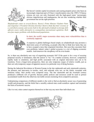 Ghost Protocol;

                         But haven’t similar capital investments and soaring property prices also been an
                         increasingly important part of China’s transformation since the 1990’s? Chinese
                         citizens are now not only frustrated with the high-speed trains’ increasingly
                         obvious imperfections and inadequacies, but are also wondering whether their
                         government has set the right priorities.

Shadenfreude comes in several flavors. Russia’s Prime Minister Vladimir Putin
and Argentina’s President Christina Kirchner liked to think that their versions of
a controlled economy and society built in the aftermath of default on foreign debt
offered a more viable alternative to cosmopolitan international capitalism. Both
now face major problems with disillusioned populations.

                         In short, the world’s major economies share many more vulnerabilities than is
                         commonly supposed.

                         A response to global challenges based simply on schadenfreude may promote a
                         short-term sense of well-being, as people often like to think how lucky they are
                         to have escaped a mess that originated elsewhere. But soon they encounter their
                         own problems; indeed, today’s global economy is a riot of slipping economic
                         models. And tomorrow the cacophony will be even louder.

So, is there any absolutely sure way of organizing economic life? If the quest is for a way of securing
perpetual security or dominance, then the answer is “no.” In a market economy, however, competition
rapidly leads to emulation, and high profits associated with an original innovation turn out to be
transitory. From a longer-term perspective, there are only temporary surges of relative wealth, just as
there are only temporary surges of apparent success in a particular way of doing business.

During the Industrial Revolution in Western Europe in the late eighteenth and early nineteenth centuries,
the pioneers and innovators in textiles, steel, and railroads were not, on the whole, rewarded with
immense riches: their profits were competed away. The late nineteenth and the twentieth century
produced a different sort of growth, because public policies and resources could be used to protect
accumulated wealth from the otherwise inevitable erosion stemming from competitive pressure.

Underpinning comparisons of different models is the wish to find an absolutely secure way of generating
wealth and prosperity, and the belief that a sensibly ordered state could somehow capture and eternalize
the fruits of economic success.

Like it or not, states cannot organize themselves in that way any more than individuals can.
 