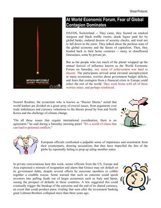 Ghost Protocol;

                                         At World Economic Forum, Fear of Global
                                         Contagion Dominates
                                         DAVOS, Switzerland -- They came, they feasted on smoked
                                         sturgeon and black truffle risotto, drank liquor paid for by
                                         global banks, endured dozens of security checks, and tried not
                                         to fall down in the snow. They talked about the perilous state of
                                         the global economy and the future of capitalism. Then, they
                                         headed back to their home countries -- many in chauffeured
                                         limousines, some by private jet.

                                         But as the people who run much of the planet wrapped up the
                                         annual festival of influence known as the World Economic
                                         Forum on Saturday, any sense of achievement was hard to
                                         discern. The participants arrived amid elevated unemployment
                                         in many economies, worries about government budget deficits,
                                         and fears that contagion from a financial crisis in Europe could
                                         infect the rest of the world. They went home with all of these
                                         worries intact, and perhaps reinforced.



Nouriel Roubini, the economist who is known as "Doctor Doom," noted that
world leaders are divided on a great array of crucial issues, from arguments over
trade imbalances and currency valuations to the threats posed by Iran and North
Korea and the challenge of climate change.

"On all these issues that require international coordination, there is no
agreement," he said during a Saturday morning panel. "It's a world of chaos that
can lead to potential conflicts."



                     European officials confronted a palpable sense of impatience and resentment from
                     their counterparts, drawing accusations that they have imperiled the fate of the
                     globe by repeatedly failing to prop up ailing member states.



In private conversations here this week, senior officials from the US, Europe and
Asia expressed a mixture of resignation and alarm that Greece may yet default on
its government debts, despite several efforts by eurozone members to cobble
together a credible rescue. Some warned that such an outcome could spook
investors into pulling funds out of larger economies such as Italy and Spain,
raising the prospect of defaults in those countries. A few suggested this could
eventually trigger the breakup of the eurozone and the end of its shared currency,
an event that could produce panic rivaling that seen after the investment banking
giant Lehman Brothers collapsed more than three years ago.
 