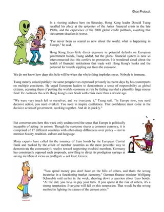 Ghost Protocol;


                            In a riveting address here on Saturday, Hong Kong leader Donald Tsang
                            recalled his place at the epicenter of the Asian financial crisis in the late
                            1990s, and the experience of the 2008 global credit pullback, asserting that
                            the current situation is worse.

                            "I've never been as scared as now about the world, what is happening in
                            Europe," he said.

                            Hong Kong faces little direct exposure to potential defaults on European
                            government bonds, Tsang added, but the global financial system is now so
                            interconnected that this confers no protection. He wondered aloud about the
                            health of financial institutions that trade with Hong Kong's banks and the
                            potential for trouble rippling out from the eurozone.

We do not know how deep this hole will be when the whole thing implodes on us. Nobody is immune.

Tsang merely voiced publicly the same perspectives expressed privately in recent days by his counterparts
on multiple continents. He urged European leaders to demonstrate a sense of responsibility as global
citizens, accusing them of putting the world's economy at risk by failing marshal a plausibly large rescue
fund. He contrasts this with Hong Kong's own brush with crisis more than a decade ago.

"We were very much left to ourselves, and we overcame it," Tsang said. "In Europe now, you need
decisive action, you need overkill. You need to inspire confidence. That confidence must come in the
decisive action of government, working together. And do it quickly."



But conversations here this week only underscored the sense that Europe is politically
incapable of acting in unison. Though the eurozone shares a common currency, it is
comprised of 17 different countries with often-sharp differences over policy -- not to
mention history, tradition, culture and language.

Many experts have called for the issuance of Euro bonds by the European Central
Bank and backed by the credit of member countries as the most powerful way to
demonstrate the community's resolve toward supporting troubled members. Germany
has consistently opposed such proposals, unwilling to direct its prodigious savings at
saving members it views as profligate -- not least, Greece.



                       "You spend money you don't have on the bills of others, and that's the wrong
                      incentive in a functioning market economy," German finance minister Wolfgang
                      Schaeuble said earlier in the week, shooting down a question about Euro bonds.
                      "At the end, you have to pay your bills. If you spend at the risk of others, it's a
                      strong temptation. Everyone will fail on this temptation. That would be the wrong
                      method in fighting the causes of the current crisis."
 