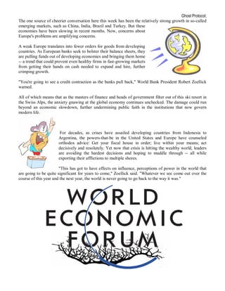 Ghost Protocol;
The one source of cheerier conversation here this week has been the relatively strong growth in so-called
emerging markets, such as China, India, Brazil and Turkey. But these
economies have been slowing in recent months. Now, concerns about
Europe's problems are amplifying concerns.

A weak Europe translates into fewer orders for goods from developing
countries. As European banks seek to bolster their balance sheets, they
are pulling funds out of developing economies and bringing them home
-- a trend that could prevent even healthy firms in fast-growing markets
from getting their hands on cash needed to expand and hire, further
crimping growth.

"You're going to see a credit contraction as the banks pull back," World Bank President Robert Zoellick
warned.

All of which means that as the masters of finance and heads of government filter out of this ski resort in
the Swiss Alps, the anxiety gnawing at the global economy continues unchecked. The damage could run
beyond an economic slowdown, further undermining public faith in the institutions that now govern
modern life.



                       For decades, as crises have assailed developing countries from Indonesia to
                      Argentina, the powers-that-be in the United States and Europe have counseled
                      orthodox advice: Get your fiscal house in order; live within your means; act
                      decisively and resolutely. Yet now that crisis is hitting the wealthy world, leaders
                      are avoiding the hardest decisions and hoping to muddle through -- all while
                      exporting their afflictions to multiple shores.

                       "This has got to have effects on influence, perceptions of power in the world that
are going to be quite significant for years to come," Zoellick said. "Whatever we see come out over the
course of this year and the next year, the world is never going to go back to the way it was."
 