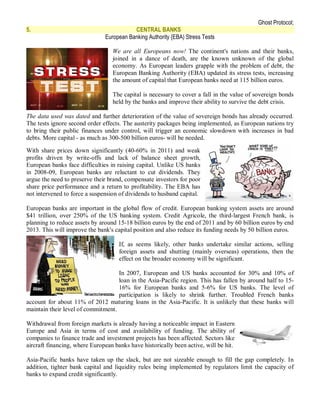 Ghost Protocol;
5.                                        CENTRAL BANKS
                               European Banking Authority {EBA) Stress Tests

                                  We are all Europeans now! The continent's nations and their banks,
                                  joined in a dance of death, are the known unknown of the global
                                  economy. As European leaders grapple with the problem of debt, the
                                  European Banking Authority (EBA) updated its stress tests, increasing
                                  the amount of capital that European banks need at 115 billion euros.

                                  The capital is necessary to cover a fall in the value of sovereign bonds
                                  held by the banks and improve their ability to survive the debt crisis.

The data used was dated and further deterioration of the value of sovereign bonds has already occurred.
The tests ignore second order effects. The austerity packages being implemented, as European nations try
to bring their public finances under control, will trigger an economic slowdown with increases in bad
debts. More capital - as much as 300-500 billion euros- will be needed.

With share prices down significantly (40-60% in 2011) and weak
profits driven by write-offs and lack of balance sheet growth,
European banks face difficulties in raising capital. Unlike US banks
in 2008-09, European banks are reluctant to cut dividends. They
argue the need to preserve their brand, compensate investors for poor
share price performance and a return to profitability. The EBA has
not intervened to force a suspension of dividends to husband capital.

European banks are important in the global flow of credit. European banking system assets are around
$41 trillion, over 250% of the US banking system. Credit Agricole, the third-largest French bank, is
planning to reduce assets by around 15-18 billion euros by the end of 2011 and by 60 billion euros by end
2013. This will improve the bank's capital position and also reduce its funding needs by 50 billion euros.

                                     If, as seems likely, other banks undertake similar actions, selling
                                     foreign assets and shutting (mainly overseas) operations, then the
                                     effect on the broader economy will be significant.

                                    In 2007, European and US banks accounted for 30% and 10% of
                                    loan in the Asia-Pacific region. This has fallen by around half to 15-
                                    16% for European banks and 5-6% for US banks. The level of
                                    participation is likely to shrink further. Troubled French banks
account for about 11% of 2012 maturing loans in the Asia-Pacific. It is unlikely that these banks will
maintain their level of commitment.

Withdrawal from foreign markets is already having a noticeable impact in Eastern
Europe and Asia in terms of cost and availability of funding. The ability of
companies to finance trade and investment projects has been affected. Sectors like
aircraft financing, where European banks have historically been active, will be hit.

Asia-Pacific banks have taken up the slack, but are not sizeable enough to fill the gap completely. In
addition, tighter bank capital and liquidity rules being implemented by regulators limit the capacity of
banks to expand credit significantly.
 