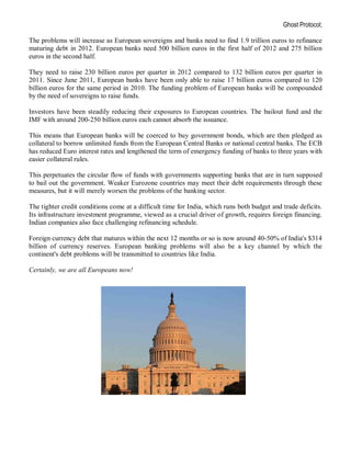 Ghost Protocol;

The problems will increase as European sovereigns and banks need to find 1.9 trillion euros to refinance
maturing debt in 2012. European banks need 500 billion euros in the first half of 2012 and 275 billion
euros in the second half.

They need to raise 230 billion euros per quarter in 2012 compared to 132 billion euros per quarter in
2011. Since June 2011, European banks have been only able to raise 17 billion euros compared to 120
billion euros for the same period in 2010. The funding problem of European banks will be compounded
by the need of sovereigns to raise funds.

Investors have been steadily reducing their exposures to European countries. The bailout fund and the
IMF with around 200-250 billion euros each cannot absorb the issuance.

This means that European banks will be coerced to buy government bonds, which are then pledged as
collateral to borrow unlimited funds from the European Central Banks or national central banks. The ECB
has reduced Euro interest rates and lengthened the term of emergency funding of banks to three years with
easier collateral rules.

This perpetuates the circular flow of funds with governments supporting banks that are in turn supposed
to bail out the government. Weaker Eurozone countries may meet their debt requirements through these
measures, but it will merely worsen the problems of the banking sector.

The tighter credit conditions come at a difficult time for India, which runs both budget and trade deficits.
Its infrastructure investment programme, viewed as a crucial driver of growth, requires foreign financing.
Indian companies also face challenging refinancing schedule.

Foreign currency debt that matures within the next 12 months or so is now around 40-50% of India's $314
billion of currency reserves. European banking problems will also be a key channel by which the
continent's debt problems will be transmitted to countries like India.

Certainly, we are all Europeans now!
 