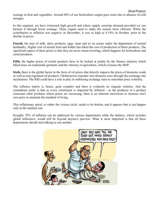 Ghost Protocol;
wastage in fruit and vegetables. Around 40% of our horticulture output goes waste due to absence of cold
storages.

In this segment, we have witnessed high growth and where supply outstrips demand provided we can
harness it through lower wastage. These organs need to make the system more efficient. While the
contribution to inflation was negative in December, it was as high as 8.18% in October, prior to the
decline in prices.

Fourth, the area of milk, dairy products, eggs, meat and so on comes under the department of animal
husbandry. Higher cost of animal feed and fodder has hiked the cost of production of these products. The
significant aspect of these prices is that they are never mean-reverting, which happens for horticulture and
cereal products.

Fifth, the higher prices of textile products have to be looked at jointly by the finance ministry which
hiked taxes on readymade garments and the ministry of agriculture, which oversees the MSP.

Sixth, there is the global factor in the form of oil prices that directly impacts the prices of domestic crude
as well as non-regulated oil products. Global prices translate into domestic ones through the exchange rate
mechanism. The RBI could have a role to play in stabilising exchange rates to smoothen price volatility.

The inflation matrix is, hence, quite complex and there is evidently no singular solution. And the
conundrum really is that as every constituent is impacted by inflation - as the producer of a product
consumes other products whose prices are increasing, there is an inherent motivation to increase one's
own price to maintain the standard of living.

This inflationary spiral, or rather the vicious circle, needs to be broken, and it appears that it can happen
only in the medium run.

Roughly 70% of inflation can be addressed by various departments while the balance, which includes
global influences, would still be beyond anyone's purview. What is most important is that all these
departments should start talking to one another.
 
