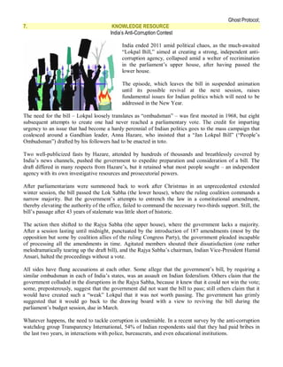 Ghost Protocol;
7.                                       KNOWLEDGE RESOURCE
                                        India’s Anti-Corruption Contest

                                             India ended 2011 amid political chaos, as the much-awaited
                                             “Lokpal Bill,” aimed at creating a strong, independent anti-
                                             corruption agency, collapsed amid a welter of recrimination
                                             in the parliament’s upper house, after having passed the
                                             lower house.

                                             The episode, which leaves the bill in suspended animation
                                             until its possible revival at the next session, raises
                                             fundamental issues for Indian politics which will need to be
                                             addressed in the New Year.

The need for the bill – Lokpal loosely translates as “ombudsman” – was first mooted in 1968, but eight
subsequent attempts to create one had never reached a parliamentary vote. The credit for imparting
urgency to an issue that had become a hardy perennial of Indian politics goes to the mass campaign that
coalesced around a Gandhian leader, Anna Hazare, who insisted that a “Jan Lokpal Bill” (“People’s
Ombudsman”) drafted by his followers had to be enacted in toto.

Two well-publicized fasts by Hazare, attended by hundreds of thousands and breathlessly covered by
India’s news channels, pushed the government to expedite preparation and consideration of a bill. The
draft differed in many respects from Hazare’s, but it retained what most people sought – an independent
agency with its own investigative resources and prosecutorial powers.

After parliamentarians were summoned back to work after Christmas in an unprecedented extended
winter session, the bill passed the Lok Sabha (the lower house), where the ruling coalition commands a
narrow majority. But the government’s attempts to entrench the law in a constitutional amendment,
thereby elevating the authority of the office, failed to command the necessary two-thirds support. Still, the
bill’s passage after 43 years of stalemate was little short of historic.

The action then shifted to the Rajya Sabha (the upper house), where the government lacks a majority.
After a session lasting until midnight, punctuated by the introduction of 187 amendments (most by the
opposition but some by coalition allies of the ruling Congress Party), the government pleaded incapable
of processing all the amendments in time. Agitated members shouted their dissatisfaction (one rather
melodramatically tearing up the draft bill), and the Rajya Sabha’s chairman, Indian Vice-President Hamid
Ansari, halted the proceedings without a vote.

All sides have flung accusations at each other. Some allege that the government’s bill, by requiring a
similar ombudsman in each of India’s states, was an assault on Indian federalism. Others claim that the
government colluded in the disruptions in the Rajya Sabha, because it knew that it could not win the vote;
some, preposterously, suggest that the government did not want the bill to pass; still others claim that it
would have created such a “weak” Lokpal that it was not worth passing. The government has grimly
suggested that it would go back to the drawing board with a view to reviving the bill during the
parliament’s budget session, due in March.

Whatever happens, the need to tackle corruption is undeniable. In a recent survey by the anti-corruption
watchdog group Transparency International, 54% of Indian respondents said that they had paid bribes in
the last two years, in interactions with police, bureaucrats, and even educational institutions.
 